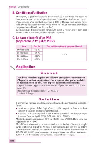 Fiche 39 • Les prêts aidés 
B. Conditions d’utilisation 
208 
D’une part, le prêt devra servir à l’acquisition de la résidence principale de 
l’emprunteur, des travaux d’agrandissement d’au moins 14 m2 ou des travaux 
d’amélioration d’un montant supérieur à 4 000 €. D’autre part aucune pièce 
habitable ne devra avoir une surface de moins de 7 m2, en moyenne les surfaces 
des pièces habitables devant être de 9 m2. 
Le financement d’une opération par un PAS exclut le recours à tout autre prêt 
hormis le prêt à taux zéro, les prêts épargne logement. 
C. Le taux d’intérêt d’un PAS 
(applicable le 1er juillet 2007) 
Durée Taux fixe Taux variable ou révisable quelque soit la durée 
Moins de 12 ans 5,90 % 
De 12 à 15 ans 6,10 % 
De 15 à 20 ans 6,25 % 
Plus de 20 ans 6,35 % 
Application 
É n o n c é 
Vos clients souhaitent acquérir leur résidence principale et vous demandent 
s’ils peuvent accéder au prêt à taux zéro, le montant ainsi que les modalités 
de remboursement du prêt. Vous disposez des informations suivantes. 
Projet à financer : Appartement ancien de 95 m2 pour une valeur de 145 000 € 
(zone C). 
Ressources du ménage année N – 2 : 32 000 €. 
2 enfants à charges. 
S o l u t i o n 
5,90 % 
Il convient en premier lieu de vérifier que les conditions d’éligibilité sont satis-faites 
: 
c conditions requises : il doit s’agir d’une première acquisition dans le neuf ou 
l’ancien. Il s’agit ici d’un appartement ancien ; 
c le revenu fiscal de référence doit être inférieur à 40 488 €. c’est le cas puisque 
le revenu fiscal est égal à 28 800 € (32 000 – 10 %*32 000). 
Montant du prêt : au maximum 20 % de 145 000 € soit 29 000 €. Dans notre cas 
le prêt sera de 16 125 €. 
Modalité de remboursement : compte tenu du revenu fiscal de référence, le couple 
devra rembourser ce prêt sur 96 mois. Il ne bénéficiera pas non plus du différé 
d’amortissement. Ainsi le prêt à taux zéro sera remboursé en 96 mensualités de 
167,97 € (16 125/96) hors assurance. Le couple devra par ailleurs emprunter 
128 875 € afin d’assurer le financement de l’acquisition envisagée. 
 