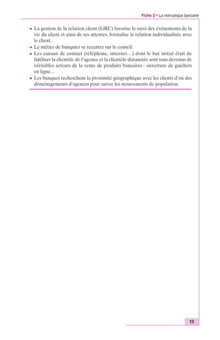 Fiche 2 • La mercatique bancaire 
c La gestion de la relation client (GRC) favorise le suivi des événements de la 
vie du client et ainsi de ses attentes, formalise la relation individualisée avec 
le client. 
c Le métier de banquier se recentre sur le conseil. 
c Les canaux de contact (téléphone, internet…) dont le but initial était de 
fidéliser la clientèle de l’agence et la clientèle distanciée sont tous devenus de 
véritables acteurs de la vente de produits bancaires : ouverture de guichets 
en ligne… 
c Les banques recherchent la proximité géographique avec les clients d’où des 
déménagements d’agences pour suivre les mouvements de population. 
13 
 