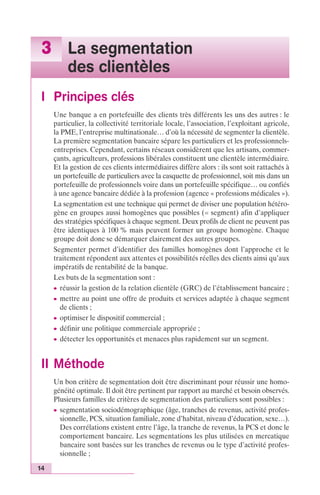 3 La segmentation 
14 
des clientèles 
I Principes clés 
Une banque a en portefeuille des clients très différents les uns des autres : le 
particulier, la collectivité territoriale locale, l’association, l’exploitant agricole, 
la PME, l’entreprise multinationale… d’où la nécessité de segmenter la clientèle. 
La première segmentation bancaire sépare les particuliers et les professionnels-entreprises. 
Cependant, certains réseaux considèrent que les artisans, commer-çants, 
agriculteurs, professions libérales constituent une clientèle intermédiaire. 
Et la gestion de ces clients intermédiaires diffère alors : ils sont soit rattachés à 
un portefeuille de particuliers avec la casquette de professionnel, soit mis dans un 
portefeuille de professionnels voire dans un portefeuille spécifique… ou confiés 
à une agence bancaire dédiée à la profession (agence « professions médicales »). 
La segmentation est une technique qui permet de diviser une population hétéro-gène 
en groupes aussi homogènes que possibles (= segment) afin d’appliquer 
des stratégies spécifiques à chaque segment. Deux profils de client ne peuvent pas 
être identiques à 100 % mais peuvent former un groupe homogène. Chaque 
groupe doit donc se démarquer clairement des autres groupes. 
Segmenter permet d’identifier des familles homogènes dont l’approche et le 
traitement répondent aux attentes et possibilités réelles des clients ainsi qu’aux 
impératifs de rentabilité de la banque. 
Les buts de la segmentation sont : 
c réussir la gestion de la relation clientèle (GRC) de l’établissement bancaire ; 
c mettre au point une offre de produits et services adaptée à chaque segment 
de clients ; 
c optimiser le dispositif commercial ; 
c définir une politique commerciale appropriée ; 
c détecter les opportunités et menaces plus rapidement sur un segment. 
II Méthode 
Un bon critère de segmentation doit être discriminant pour réussir une homo-généité 
optimale. Il doit être pertinent par rapport au marché et besoin observés. 
Plusieurs familles de critères de segmentation des particuliers sont possibles : 
c segmentation sociodémographique (âge, tranches de revenus, activité profes-sionnelle, 
PCS, situation familiale, zone d’habitat, niveau d’éducation, sexe…). 
Des corrélations existent entre l’âge, la tranche de revenus, la PCS et donc le 
comportement bancaire. Les segmentations les plus utilisées en mercatique 
bancaire sont basées sur les tranches de revenus ou le type d’activité profes-sionnelle 
; 
 