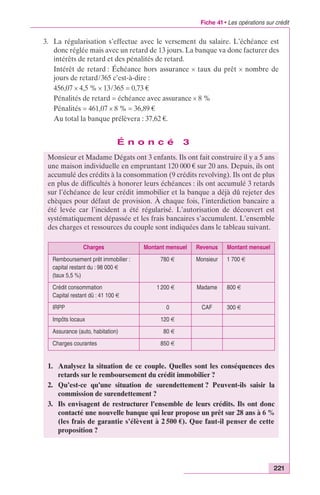 Fiche 41 • Les opérations sur crédit 
3. La régularisation s’effectue avec le versement du salaire. L’échéance est 
donc réglée mais avec un retard de 13 jours. La banque va donc facturer des 
intérêts de retard et des pénalités de retard. 
Intérêt de retard : Échéance hors assurance ¥ taux du prêt ¥ nombre de 
jours de retard/365 c’est-à-dire : 
456,07 ¥ 4,5 % ¥ 13/365 = 0,73 € 
Pénalités de retard = échéance avec assurance ¥ 8 % 
Pénalités = 461,07 ¥ 8 % = 36,89 € 
Au total la banque prélèvera : 37,62 €. 
221 
É n o n c é 3 
Monsieur et Madame Dégats ont 3 enfants. Ils ont fait construire il y a 5 ans 
une maison individuelle en empruntant 120 000 € sur 20 ans. Depuis, ils ont 
accumulé des crédits à la consommation (9 crédits revolving). Ils ont de plus 
en plus de difficultés à honorer leurs échéances : ils ont accumulé 3 retards 
sur l’échéance de leur crédit immobilier et la banque a déjà dû rejeter des 
chèques pour défaut de provision. À chaque fois, l’interdiction bancaire a 
été levée car l’incident a été régularisé. L’autorisation de découvert est 
systématiquement dépassée et les frais bancaires s’accumulent. L’ensemble 
des charges et ressources du couple sont indiquées dans le tableau suivant. 
Charges Montant mensuel Revenus Montant mensuel 
Remboursement prêt immobilier : 
capital restant du : 98 000 € 
(taux 5,5 %) 
780 € Monsieur 1 700 € 
Crédit consommation 
Capital restant dû : 41 100 € 
1 200 € Madame 800 € 
IRPP 0 CAF 300 € 
Impôts locaux 120 € 
Assurance (auto, habitation) 80 € 
Charges courantes 850 € 
1. Analysez la situation de ce couple. Quelles sont les conséquences des 
retards sur le remboursement du crédit immobilier ? 
2. Qu’est-ce qu’une situation de surendettement ? Peuvent-ils saisir la 
commission de surendettement ? 
3. Ils envisagent de restructurer l’ensemble de leurs crédits. Ils ont donc 
contacté une nouvelle banque qui leur propose un prêt sur 28 ans à 6 % 
(les frais de garantie s’élèvent à 2 500 €). Que faut-il penser de cette 
proposition ? 
 