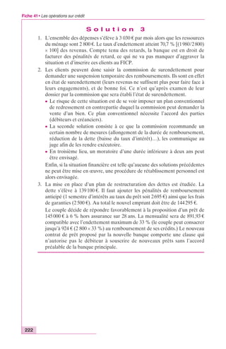 Fiche 41 • Les opérations sur crédit 
222 
S o l u t i o n 3 
1. L’ensemble des dépenses s’élève à 3 030 € par mois alors que les ressources 
du ménage sont 2 800 €. Le taux d’endettement atteint 70,7 % [(1 980/2 800) 
¥ 100] des revenus. Compte tenu des retards, la banque est en droit de 
facturer des pénalités de retard, ce qui ne va pas manquer d’aggraver la 
situation et d’inscrire ces clients au FICP. 
2. Les clients peuvent donc saisir la commission de surendettement pour 
demander une suspension temporaire des remboursements. Ils sont en effet 
en état de surendettement (leurs revenus ne suffisent plus pour faire face à 
leurs engagements), et de bonne foi. Ce n’est qu’après examen de leur 
dossier par la commission que sera établi l’état de surendettement. 
c Le risque de cette situation est de se voir imposer un plan conventionnel 
de redressement en contrepartie duquel la commission peut demander la 
vente d’un bien. Ce plan conventionnel nécessite l’accord des parties 
(débiteurs et créanciers). 
c La seconde solution consiste à ce que la commission recommande un 
certain nombre de mesures (allongement de la durée de remboursement, 
réduction de la dette (baisse du taux d’intérêt)…), les communique au 
juge afin de les rendre exécutoire. 
c En troisième lieu, un moratoire d’une durée inférieure à deux ans peut 
être envisagé. 
Enfin, si la situation financière est telle qu’aucune des solutions précédentes 
ne peut être mise en oeuvre, une procédure de rétablissement personnel est 
alors envisagée. 
3. La mise en place d’un plan de restructuration des dettes est étudiée. La 
dette s’élève à 139 100 €. Il faut ajouter les pénalités de remboursement 
anticipé (1 semestre d’intérêts au taux du prêt soit 2 695 €) ainsi que les frais 
de garanties (2 500 €). Au total le nouvel emprunt doit être de 144 295 €. 
Le couple décide de répondre favorablement à la proposition d’un prêt de 
145 000 € à 6 % hors assurance sur 28 ans. La mensualité sera de 891,93 € 
compatible avec l’endettement maximum de 33 % (le couple peut consacrer 
jusqu’à 924 € (2 800 ¥ 33 %) au remboursement de ses crédits.) Le nouveau 
contrat de prêt proposé par la nouvelle banque comporte une clause qui 
n’autorise pas le débiteur à souscrire de nouveaux prêts sans l’accord 
préalable de la banque principale. 
 