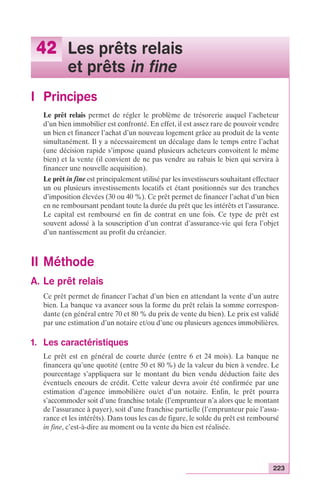 223 
42 Les prêts relais 
et prêts in fine 
I Principes 
Le prêt relais permet de régler le problème de trésorerie auquel l’acheteur 
d’un bien immobilier est confronté. En effet, il est assez rare de pouvoir vendre 
un bien et financer l’achat d’un nouveau logement grâce au produit de la vente 
simultanément. Il y a nécessairement un décalage dans le temps entre l’achat 
(une décision rapide s’impose quand plusieurs acheteurs convoitent le même 
bien) et la vente (il convient de ne pas vendre au rabais le bien qui servira à 
financer une nouvelle acquisition). 
Le prêt in fine est principalement utilisé par les investisseurs souhaitant effectuer 
un ou plusieurs investissements locatifs et étant positionnés sur des tranches 
d’imposition élevées (30 ou 40 %). Ce prêt permet de financer l’achat d’un bien 
en ne remboursant pendant toute la durée du prêt que les intérêts et l’assurance. 
Le capital est remboursé en fin de contrat en une fois. Ce type de prêt est 
souvent adossé à la souscription d’un contrat d’assurance-vie qui fera l’objet 
d’un nantissement au profit du créancier. 
II Méthode 
A. Le prêt relais 
Ce prêt permet de financer l’achat d’un bien en attendant la vente d’un autre 
bien. La banque va avancer sous la forme du prêt relais la somme correspon-dante 
(en général entre 70 et 80 % du prix de vente du bien). Le prix est validé 
par une estimation d’un notaire et/ou d’une ou plusieurs agences immobilières. 
1. Les caractéristiques 
Le prêt est en général de courte durée (entre 6 et 24 mois). La banque ne 
financera qu’une quotité (entre 50 et 80 %) de la valeur du bien à vendre. Le 
pourcentage s’appliquera sur le montant du bien vendu déduction faite des 
éventuels encours de crédit. Cette valeur devra avoir été confirmée par une 
estimation d’agence immobilière ou/et d’un notaire. Enfin, le prêt pourra 
s’accommoder soit d’une franchise totale (l’emprunteur n’a alors que le montant 
de l’assurance à payer), soit d’une franchise partielle (l’emprunteur paie l’assu-rance 
et les intérêts). Dans tous les cas de figure, le solde du prêt est remboursé 
in fine, c’est-à-dire au moment ou la vente du bien est réalisée. 
 