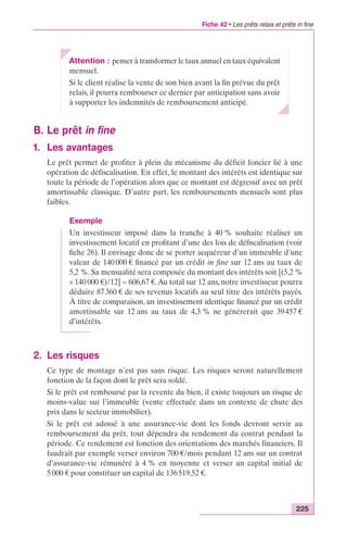 Fiche 42 • Les prêts relais et prêts in fine 
225 
Attention : penser à transformer le taux annuel en taux équivalent 
mensuel. 
Si le client réalise la vente de son bien avant la fin prévue du prêt 
relais, il pourra rembourser ce dernier par anticipation sans avoir 
à supporter les indemnités de remboursement anticipé. 
B. Le prêt in fine 
1. Les avantages 
Le prêt permet de profiter à plein du mécanisme du déficit foncier lié à une 
opération de défiscalisation. En effet, le montant des intérêts est identique sur 
toute la période de l’opération alors que ce montant est dégressif avec un prêt 
amortissable classique. D’autre part, les remboursements mensuels sont plus 
faibles. 
Exemple 
Un investisseur imposé dans la tranche à 40 % souhaite réaliser un 
investissement locatif en profitant d’une des lois de défiscalisation (voir 
fiche 26). Il envisage donc de se porter acquéreur d’un immeuble d’une 
valeur de 140 000 € financé par un crédit in fine sur 12 ans au taux de 
5,2 %. Sa mensualité sera composée du montant des intérêts soit [(5,2 % 
¥ 140 000 €)/12] = 606,67 €. Au total sur 12 ans, notre investisseur pourra 
déduire 87 360 € de ses revenus locatifs au seul titre des intérêts payés. 
À titre de comparaison, un investissement identique financé par un crédit 
amortissable sur 12 ans au taux de 4,3 % ne générerait que 39 457 € 
d’intérêts. 
2. Les risques 
Ce type de montage n’est pas sans risque. Les risques seront naturellement 
fonction de la façon dont le prêt sera soldé. 
Si le prêt est remboursé par la revente du bien, il existe toujours un risque de 
moins-value sur l’immeuble (vente effectuée dans un contexte de chute des 
prix dans le secteur immobilier). 
Si le prêt est adossé à une assurance-vie dont les fonds devront servir au 
remboursement du prêt, tout dépendra du rendement du contrat pendant la 
période. Ce rendement est fonction des orientations des marchés financiers. Il 
faudrait par exemple verser environ 700 €/mois pendant 12 ans sur un contrat 
d’assurance-vie rémunéré à 4 % en moyenne et verser un capital initial de 
5 000 € pour constituer un capital de 136 519,52 €. 
 