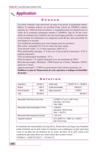 Fiche 42 • Les prêts relais et prêts in fine 
226 
Application 
É n o n c é 
Un client souhaite vous entretenir au sujet d’un projet d’acquisition immo-bilière. 
Il souhaite acheter un pavillon d’une valeur de 250 000 €, somme 
majorée de 1 500 € de frais de notaire. L’acquisition doit être financée par la 
vente de la résidence principale estimée à 180 000 €. Âgé de 50 ans votre 
client ne souhaite pas s’endetter sur une trop longue période, et souhaiterait 
avoir terminé de rembourser ses emprunts avant 60 ans, date prévisible de 
son départ à la retraite. 
Les conditions pratiquées par votre banque sont les suivantes : 
Prêt relais : maximum 70 % de la valeur du bien vendu. 
Taux du prêt relais : 5,2 % hors assurance ADI 0,4 %. 
Prêt amortissable classique : 5 % fixe sur 10 ans (coût de l’assurance : 0,36 % 
capital emprunté). 
Taux d’endettement maximum : 33 %. 
Frais de dossier 1 % capital emprunté avec un maximum de 950 €. 
Revenus du couple : Monsieur : 2 800 €/mois sur 13 mois ; Madame 1 600 €/ 
mois sur 13 mois. 
Apport personnel : 17 000 € en provenance d’un contrat assurance-vie. 
Établissez le plan de financement de cette opération et indiquez la faisabilité 
du projet. 
S o l u t i o n 
Acquisition 250 000 € Crédit relais 180 000*70 % = 126 000 € 
Notaire 1 500 € Crédit amortissable 109 450 € 
Frais de dossier 950 € Apport personnel 17 000 € 
Total 252 450 € 252 450 € 
Mensualité crédit relais (2 ans max) (126 000*5,2 %)/12 = 546 €/mois 
Assurance : 42 €/mois 
Total : 588 € 
Mensualité crédit amortissable (10 ans) 1 160,89 € 
Assurance : 32,83 €/mois 
Total : 1 193,72 € 
Mensualité totale assurance comprise 1 781,72 € 
Capacité d’emprunt 33 % (2 800*13 + 1 600*13) = 18 876 € 
Soit 1 573 €/mois 
Le montant des mensualités est trop élevé. Il faut alors envisager une franchise 
totale d’intérêt sur le prêt relais. Ce dernier sera remboursé au plus tard dans 
2 ans et au plus tôt au moment de la vente du bien. Si le prêt relais n’est 
remboursé que dans deux ans, notre client devra alors verser : 
126 000 (1 + 0,004 233 362)24 = 139 444,7 €. 
 