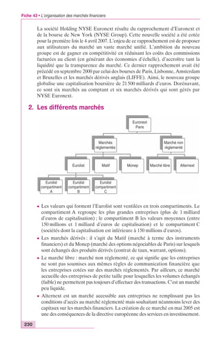 Fiche 43 • L’organisation des marchés financiers 
230 
La société Holding NYSE Euronext résulte du rapprochement d’Euronext et 
de la bourse de New York (NYSE Group). Cette nouvelle société a été cotée 
pour la première fois le 4 avril 2007. L’enjeu de ce rapprochement est de proposer 
aux utilisateurs du marché un vaste marché unifié. L’ambition du nouveau 
groupe est de gagner en compétitivité en réduisant les coûts des commissions 
facturées au client (en générant des économies d’échelle), d’accroître tant la 
liquidité que la transparence du marché. Ce dernier rapprochement avait été 
précédé en septembre 2000 par celui des bourses de Paris, Lisbonne, Amsterdam 
et Bruxelles et les marchés dérivés anglais (LIFFE). Ainsi, le nouveau groupe 
globalise une capitalisation boursière de 21 500 milliards d’euros. Dorénavant, 
ce sont six marchés au comptant et six marchés dérivés qui sont gérés par 
NYSE Euronext. 
2. Les différents marchés 
Marchés 
réglementés 
Eurolist 
Eurolist 
compartiment 
A 
Eurolist 
compartiment 
B 
Euronext 
Paris 
Marché non 
réglementé 
Matif Monep Marché libre Alternext 
Eurolist 
compartiment 
C 
c Les valeurs qui forment l’Eurolist sont ventilées en trois compartiments. Le 
compartiment A regroupe les plus grandes entreprises (plus de 1 milliard 
d’euros de capitalisation) ; le compartiment B les valeurs moyennes (entre 
150 millions et 1 milliard d’euros de capitalisation) et le compartiment C 
(sociétés dont la capitalisation est inférieure à 150 millions d’euros). 
c Les marchés dérivés : il s’agit du Matif (marché à terme des instruments 
financiers) et du Monep (marché des options négociables de Paris) sur lesquels 
sont échangés des produits dérivés (contrat de taux, warrant, options). 
c Le marché libre : marché non réglementé, ce qui signifie que les entreprises 
ne sont pas soumises aux mêmes règles de communication financière que 
les entreprises cotées sur des marchés réglementés. Par ailleurs, ce marché 
accueille des entreprises de petite taille pour lesquelles les volumes échangés 
(faible) ne permettent pas toujours d’effectuer des transactions. C’est un marché 
peu liquide. 
c Alternext est un marché accessible aux entreprises ne remplissant pas les 
conditions d’accès au marché réglementé mais souhaitant néanmoins lever des 
capitaux sur les marchés financiers. La création de ce marché en mai 2005 est 
une des conséquences de la directive européenne des services en investissement. 
 