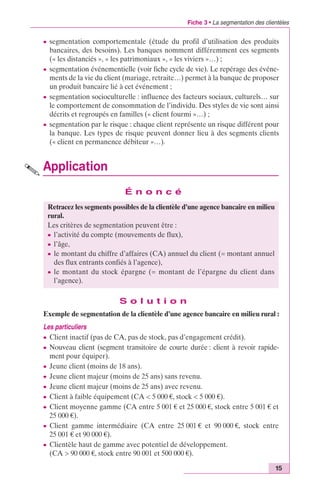 Fiche 3 • La segmentation des clientèles 
c segmentation comportementale (étude du profil d’utilisation des produits 
bancaires, des besoins). Les banques nomment différemment ces segments 
(« les distanciés », « les patrimoniaux », « les viviers »…) ; 
c segmentation événementielle (voir fiche cycle de vie). Le repérage des événe-ments 
de la vie du client (mariage, retraite…) permet à la banque de proposer 
15 
un produit bancaire lié à cet événement ; 
c segmentation socioculturelle : influence des facteurs sociaux, culturels… sur 
le comportement de consommation de l’individu. Des styles de vie sont ainsi 
décrits et regroupés en familles (« client fourmi »…) ; 
c segmentation par le risque : chaque client représente un risque différent pour 
la banque. Les types de risque peuvent donner lieu à des segments clients 
(« client en permanence débiteur »…). 
Application 
É n o n c é 
Retracez les segments possibles de la clientèle d’une agence bancaire en milieu 
rural. 
Les critères de segmentation peuvent être : 
c l’activité du compte (mouvements de flux), 
c l’âge, 
c le montant du chiffre d’affaires (CA) annuel du client (= montant annuel 
des flux entrants confiés à l’agence), 
c le montant du stock épargne (= montant de l’épargne du client dans 
l’agence). 
S o l u t i o n 
Exemple de segmentation de la clientèle d’une agence bancaire en milieu rural : 
Les particuliers 
c Client inactif (pas de CA, pas de stock, pas d’engagement crédit). 
c Nouveau client (segment transitoire de courte durée : client à revoir rapide-ment 
pour équiper). 
c Jeune client (moins de 18 ans). 
c Jeune client majeur (moins de 25 ans) sans revenu. 
c Jeune client majeur (moins de 25 ans) avec revenu. 
c Client à faible équipement (CA < 5 000 €, stock < 5 000 €). 
c Client moyenne gamme (CA entre 5 001 € et 25 000 €, stock entre 5 001 € et 
25 000 €). 
c Client gamme intermédiaire (CA entre 25 001 € et 90 000 €, stock entre 
25 001 € et 90 000 €). 
c Clientèle haut de gamme avec potentiel de développement. 
(CA > 90 000 €, stock entre 90 001 et 500 000 €). 
 