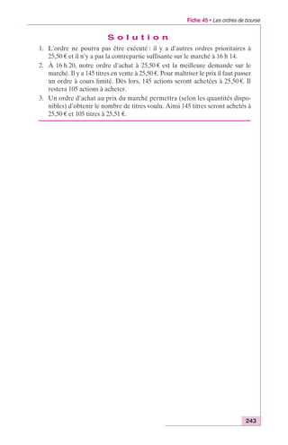 Fiche 45 • Les ordres de bourse 
243 
S o l u t i o n 
1. L’ordre ne pourra pas être exécuté : il y a d’autres ordres prioritaires à 
25,50 € et il n’y a pas la contrepartie suffisante sur le marché à 16 h 14. 
2. À 16 h 20, notre ordre d’achat à 25,50 € est la meilleure demande sur le 
marché. Il y a 145 titres en vente à 25,50 €. Pour maîtriser le prix il faut passer 
un ordre à cours limité. Dès lors, 145 actions seront achetées à 25,50 €. Il 
restera 105 actions à acheter. 
3. Un ordre d’achat au prix du marché permettra (selon les quantités dispo-nibles) 
d’obtenir le nombre de titres voulu. Ainsi 145 titres seront achetés à 
25,50 € et 105 titres à 25,51 €. 
 