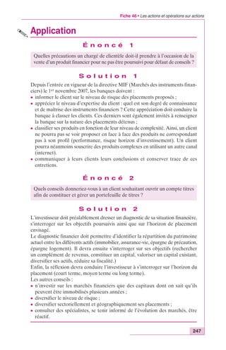 Fiche 46 • Les actions et opérations sur actions 
Quelles précautions un chargé de clientèle doit-il prendre à l’occasion de la 
vente d’un produit financier pour ne pas être poursuivi pour défaut de conseils ? 
Quels conseils donneriez-vous à un client souhaitant ouvrir un compte titres 
afin de constituer et gérer un portefeuille de titres ? 
247 
Application 
É n o n c é 1 
S o l u t i o n 1 
Depuis l’entrée en vigueur de la directive MIF (Marchés des instruments finan-ciers) 
le 1er novembre 2007, les banques doivent : 
c informer le client sur le niveau de risque des placements proposés ; 
c apprécier le niveau d’expertise du client : quel est son degré de connaissance 
et de maîtrise des instruments financiers ? Cette appréciation doit conduire la 
banque à classer les clients. Ces derniers sont également invités à renseigner 
la banque sur la nature des placements détenus ; 
c classifier ses produits en fonction de leur niveau de complexité. Ainsi, un client 
ne pourra pas se voir proposer en face à face des produits ne correspondant 
pas à son profil (performance, risque horizon d’investissement). Un client 
pourra néanmoins souscrire des produits complexes en utilisant un autre canal 
(internet). 
c communiquer à leurs clients leurs conclusions et conserver trace de ces 
entretiens. 
É n o n c é 2 
S o l u t i o n 2 
L’investisseur doit préalablement dresser un diagnostic de sa situation financière, 
s’interroger sur les objectifs poursuivis ainsi que sur l’horizon de placement 
envisagé. 
Le diagnostic financier doit permettre d’identifier la répartition du patrimoine 
actuel entre les différents actifs (immobilier, assurance-vie, épargne de précaution, 
épargne logement). Il devra ensuite s’interroger sur ses objectifs (rechercher 
un complément de revenus, constituer un capital, valoriser un capital existant, 
diversifier ses actifs, réduire sa fiscalité.) 
Enfin, la réflexion devra conduire l’investisseur à s’interroger sur l’horizon du 
placement (court terme, moyen terme ou long terme). 
Les autres conseils : 
c n’investir sur les marchés financiers que des capitaux dont on sait qu’ils 
peuvent être immobilisés plusieurs années ; 
c diversifier le niveau de risque ; 
c diversifier sectoriellement et géographiquement ses placements ; 
c consulter des spécialistes, se tenir informé de l’évolution des marchés, être 
réactif. 
 