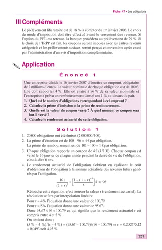 Fiche 47 • Les obligations 
Une entreprise décide le 16 janvier 2007 d’émettre un emprunt obligataire 
de 2 millions d’euros. La valeur nominale de chaque obligation est de 100 €. 
Elle doit rapporter 4 %. Elle est émise à 96 % de sa valeur nominale et 
l’entreprise a prévu un remboursement dans 6 ans 1 % au-dessus du pair. 
1. Quel est le nombre d’obligations correspondant à cet emprunt ? 
2. Calculez la prime d’émission et la prime de remboursement. 
3. Quelle est la valeur du coupon versé ? À quel moment ce coupon sera 
251 
IIICompléments 
Le prélèvement libératoire est de 18 % à compter du 1er janvier 2008. Le choix 
du mode d’imposition doit être effectué avant le versement des revenus. Si 
l’option du PFL est retenue, la banque procédera au prélèvement de 29 %. Si 
le choix de l’IRPP est fait, les coupons seront imposés avec les autres revenus 
catégoriels et les prélèvements sociaux seront perçus en novembre après envoi 
par l’administration d’un avis d’imposition complémentaire. 
Application 
É n o n c é 1 
4. Calculez le rendement actuariel de cette obligation. 
S o l u t i o n 1 
but-il versé ? 
1. 20 000 obligations ont été émises (2 000 000/100). 
2. La prime d’émission est de 100 – 96 = 4 € par obligation. 
La prime de remboursement est de 101 – 100 = 1 € par obligation. 
3. Chaque obligation rapporte un coupon de 4 € (4/100). Chaque coupon est 
versé le 16 janvier de chaque année pendant la durée de vie de l’obligation, 
c’est-à-dire 6 ans. 
4. Le rendement actuariel de l’obligation s’obtient en égalisant le coût 
d’obtention de l’obligation à la somme actualisée des revenus futurs géné-rés 
par l’obligation. 
101 
(1 + r)6 ------------------ 
1 (1 + r) – 6 – 
+ ------------------------------ 4 = 96 
r 
Résoudre cette équation, c’est trouver la valeur r (rendement actuariel). La 
résolution se fera par interpolation linéaire. 
Pour r = 4% l’équation donne une valeur de 100,79. 
Pour r = 5% l’équation donne une valeur de 95,67. 
Donc 95,67 < 96 < 100,79 ce qui signifie que le rendement actuariel r est 
compris entre 4 et 5 %. 
On obtient donc : 
(5 % – 4 %)/(r – 4 %) = (95,67 – 100,79)/(96 – 100,79) fi r = 0,2 527/5,12 
= 0,0493 soit 4,93 %. 
 
