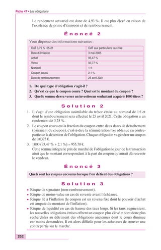 Fiche 47 • Les obligations 
252 
Le rendement actuariel est donc de 4,93 %. Il est plus élevé en raison de 
l’existence de prime d’émission et de remboursement. 
É n o n c é 2 
Vous disposez des informations suivantes : 
OAT 3,75 % 05-21 OAT aux particuliers taux fixe 
Date d’émission 3 mai 2005 
Achat 93,47 % 
Vente 93,77 % 
Nominal 1 € 
Coupon couru 2,1 % 
Date de remboursement 25 avril 2021 
1. De quel type d’obligation s’agit-il ? 
2. Qu’est ce que le coupon couru ? Quel est le montant du coupon ? 
3. Quelle somme devra verser un investisseur souhaitant acquérir 1000 titres ? 
S o l u t i o n 2 
1. Il s’agit d’une obligation assimilable du trésor émise au nominal de 1 € et 
dont le remboursement sera effectué le 25 avril 2021. Cette obligation a un 
rendement de 3,75 %. 
2. Le coupon couru est la fraction du coupon entre deux dates de détachement 
(paiement du coupon), c’est-à-dire la rémunération fixe obtenue en contre-partie 
de la détention de l’obligation. Chaque obligation va générer un coupon 
de 0,0375 €. 
3. 1000 (93,47 % + 2,1 %) = 955,70 €. 
Cette somme intègre le prix de marché de l’obligation le jour de la transaction 
ainsi que le montant correspondant à la part du coupon qu’aurait dû recevoir 
le vendeur. 
É n o n c é 3 
Quels sont les risques encourus lorsque l’on détient des obligations ? 
S o l u t i o n 3 
c Risque de signature (non-remboursement). 
c Risque de moins-value en cas de revente avant l’échéance. 
c Risque lié à l’inflation (le coupon est un revenu fixe dont le pouvoir d’achat 
est amputé du montant de l’inflation). 
c Risque de liquidité en cas de hausse des taux longs. Si les taux augmentent, 
les nouvelles obligations émises offrent un coupon plus élevé et sont donc plus 
recherchées au détriment des obligations anciennes dont le cours diminue 
car moins demandées. Il est alors difficile pour les acheteurs de trouver une 
contrepartie sur le marché. 
 