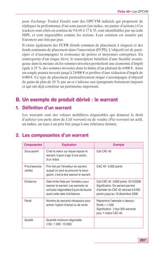 Fiche 48 • Les OPCVM 
pour Exchange Traded Funds) sont des OPCVM indiciels qui proposent de 
répliquer la performance d’un sous-jacent (un indice, un panier d’actions.) Ces 
trackers sont côtés en continu de 9 h 05 à 17 h 35, sont identifiables par un code 
ISIN, et sont négociables comme les actions. Leur cotation est assurée par 
Euronext une fois par jour. 
Il existe également des FCPR (fonds commun de placement à risques) et des 
fonds communs de placement dans l’innovation (FCPI). L’objectif est de parti-ciper 
et d’accompagner la croissance de petites et moyennes entreprises. En 
contrepartie d’un risque élevé, le souscripteur bénéficie d’une fiscalité avanta-geuse 
dans la mesure où les sommes investies permettent une économie d’impôt 
égale à 25 % des sommes investies dans la limite d’un plafond de 6 000 €. Ainsi 
un couple pourra investir jusqu’à 24 000 € et profiter d’une réduction d’impôt de 
6 000 €. Ce type de placement particulièrement risqué s’accompagne d’objectif 
de gains de plus de 10 % par an et s’adresse aux épargnants fortement imposés 
et qui ont déjà constitué un patrimoine important. 
257 
B. Un exemple de produit dérivé : le warrant 
1. Définition d’un warrant 
Les warrants sont des valeurs mobilières négociables qui donnent le droit 
d’acheter (on parle alors de Call warrant) ou de vendre (Put warrant) un actif, 
un indice, un taux à un prix fixé jusqu’à une échéance donnée. 
2. Les composantes d’un warrant 
Composantes Explication Exemple 
Sous-jacent C’est la valeur sur lequel repose le 
warrant. Il peut s’agir d’une action, 
d’un indice 
Call CAC 40 
Prix d’exercice 
(strike) 
Prix fixé par l’émetteur du warrant, 
auquel on peut se procurer le sous-jacent, 
c’est-à-dire exercer le warrant 
CAC 40 : 6 000 points 
Échéance Date limite fixée par l’émetteur pour 
exercer le warrant. Les warrants ne 
sont plus négociables 6 jours de bourse 
avant cette date d’échéance. 
Call CAC 40 : 6 000 points 19/12/2008 
Signification. Ce warrant permet 
d’acheter du CAC 40 valorisé à 6 000 
points jusqu’au 19 décembre 2008. 
Parité Nombre de warrants nécessaire pour 
activer l’option d’achat ou de vente 
Reprenons l’exemple ci dessus : 
Parité = 1/500 
Signification : il faut 500 warrants 
pour 1 indice CAC 40. 
Quotité Quantité minimum négociable 
(100 ; 1 000 ; 10 000) 
 