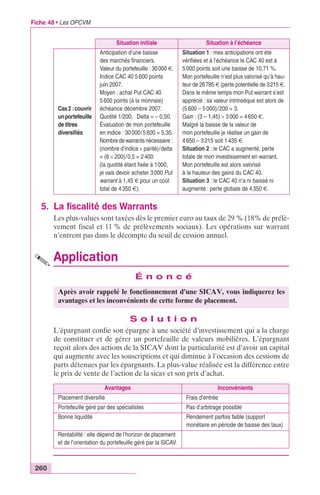 Fiche 48 • Les OPCVM 
Situation initiale Situation à l’échéance 
Cas 2 : couvrir 
un portefeuille 
de titres 
diversifiés 
Anticipation d’une baisse 
des marchés financiers. 
Valeur du portefeuille : 30 000 €. 
Indice CAC 40 5 600 points 
juin 2007. 
Moyen : achat Put CAC 40 
5 600 points (à la monnaie) 
échéance décembre 2007. 
Quotité 1/200. Delta = – 0,50. 
Évaluation de mon portefeuille 
en indice : 30 000/5 600 = 5,35. 
Nombre de warrants nécessaire : 
(nombre d’indice ¥ parité)/delta 
= (6 ¥ 200)/0,5 = 2 400 
(la quotité étant fixée à 1000, 
je vais devoir acheter 3 000 Put 
warrant à 1,45 € pour un coût 
total de 4 350 €). 
5. La fiscalité des Warrants 
260 
Situation 1 : mes anticipations ont été 
vérifiées et à l’échéance le CAC 40 est à 
5 000 points soit une baisse de 10,71 %. 
Mon portefeuille n’est plus valorisé qu’à hau-teur 
de 26785 € (perte potentielle de 3215 €. 
Dans le même temps mon Put warrant s’est 
apprécié : sa valeur intrinsèque est alors de 
(5 600 – 5 000)/200 = 3. 
Gain : (3 – 1,45) ¥ 3 000 = 4 650 €. 
Malgré la baisse de la valeur de 
mon portefeuille je réalise un gain de 
4 650 – 3 215 soit 1 435 €. 
Situation 2 : le CAC a augmenté, perte 
totale de mon investissement en warrant. 
Mon portefeuille est alors valorisé 
à la hauteur des gains du CAC 40. 
Situation 3 : le CAC 40 n’a ni baissé ni 
augmenté : perte globale de 4 350 €. 
Les plus-values sont taxées dès le premier euro au taux de 29 % (18% de prélè-vement 
fiscal et 11 % de prélèvements sociaux). Les opérations sur warrant 
n’entrent pas dans le décompte du seuil de cession annuel. 
Application 
É n o n c é 
Après avoir rappelé le fonctionnement d’une SICAV, vous indiquerez les 
avantages et les inconvénients de cette forme de placement. 
S o l u t i o n 
L’épargnant confie son épargne à une société d’investissement qui a la charge 
de constituer et de gérer un portefeuille de valeurs mobilières. L’épargnant 
reçoit alors des actions de la SICAV dont la particularité est d’avoir un capital 
qui augmente avec les souscriptions et qui diminue à l’occasion des cessions de 
parts détenues par les épargnants. La plus-value réalisée est la différence entre 
le prix de vente de l’action de la sicav et son prix d’achat. 
Avantages Inconvénients 
Placement diversifié Frais d’entrée 
Portefeuille géré par des spécialistes Pas d’arbitrage possible 
Bonne liquidité Rendement parfois faible (support 
monétaire en période de baisse des taux) 
Rentabilité : elle dépend de l’horizon de placement 
et de l’orientation du portefeuille géré par la SICAV. 
 