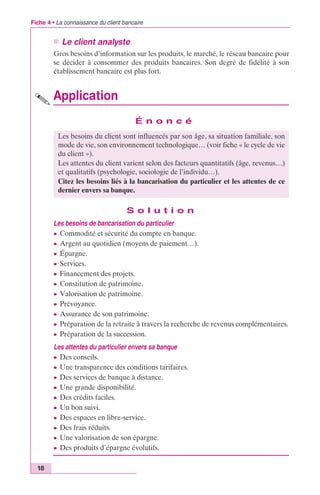 Fiche 4 • La connaissance du client bancaire 
18 
n Le client analyste 
Gros besoins d’information sur les produits, le marché, le réseau bancaire pour 
se décider à consommer des produits bancaires. Son degré de fidélité à son 
établissement bancaire est plus fort. 
Application 
É n o n c é 
Les besoins du client sont influencés par son âge, sa situation familiale, son 
mode de vie, son environnement technologique… (voir fiche « le cycle de vie 
du client »). 
Les attentes du client varient selon des facteurs quantitatifs (âge, revenus…) 
et qualitatifs (psychologie, sociologie de l’individu…). 
Citez les besoins liés à la bancarisation du particulier et les attentes de ce 
dernier envers sa banque. 
S o l u t i o n 
Les besoins de bancarisation du particulier 
c Commodité et sécurité du compte en banque. 
c Argent au quotidien (moyens de paiement…). 
c Épargne. 
c Services. 
c Financement des projets. 
c Constitution de patrimoine. 
c Valorisation de patrimoine. 
c Prévoyance. 
c Assurance de son patrimoine. 
c Préparation de la retraite à travers la recherche de revenus complémentaires. 
c Préparation de la succession. 
Les attentes du particulier envers sa banque 
c Des conseils. 
c Une transparence des conditions tarifaires. 
c Des services de banque à distance. 
c Une grande disponibilité. 
c Des crédits faciles. 
c Un bon suivi. 
c Des espaces en libre-service. 
c Des frais réduits. 
c Une valorisation de son épargne. 
c Des produits d’épargne évolutifs. 
 