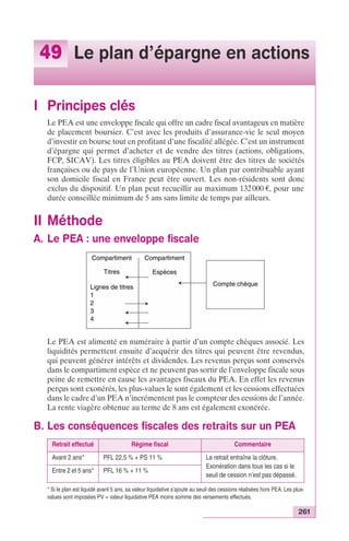 49 Le plan d’épargne en actions 
261 
I Principes clés 
Le PEA est une enveloppe fiscale qui offre un cadre fiscal avantageux en matière 
de placement boursier. C’est avec les produits d’assurance-vie le seul moyen 
d’investir en bourse tout en profitant d’une fiscalité allégée. C’est un instrument 
d’épargne qui permet d’acheter et de vendre des titres (actions, obligations, 
FCP, SICAV). Les titres éligibles au PEA doivent être des titres de sociétés 
françaises ou de pays de l’Union européenne. Un plan par contribuable ayant 
son domicile fiscal en France peut être ouvert. Les non-résidents sont donc 
exclus du dispositif. Un plan peut recueillir au maximum 132 000 €, pour une 
durée conseillée minimum de 5 ans sans limite de temps par ailleurs. 
II Méthode 
A. Le PEA : une enveloppe fiscale 
Compartiment 
Titres 
Lignes de titres 
1 
2 
3 
4 
Compartiment 
Compte chèque 
Espèces 
Le PEA est alimenté en numéraire à partir d’un compte chèques associé. Les 
liquidités permettent ensuite d’acquérir des titres qui peuvent être revendus, 
qui peuvent générer intérêts et dividendes. Les revenus perçus sont conservés 
dans le compartiment espèce et ne peuvent pas sortir de l’enveloppe fiscale sous 
peine de remettre en cause les avantages fiscaux du PEA. En effet les revenus 
perçus sont exonérés, les plus-values le sont également et les cessions effectuées 
dans le cadre d’un PEA n’incrémentent pas le compteur des cessions de l’année. 
La rente viagère obtenue au terme de 8 ans est également exonérée. 
B. Les conséquences fiscales des retraits sur un PEA 
Retrait effectué Régime fiscal Commentaire 
Avant 2 ans* PFL 22,5 % + PS 11 % Le retrait entraîne la clôture. 
Exonération dans tous les cas si le 
seuil de cession n’est pas dépassé. 
Entre 2 et 5 ans* PFL 16 % + 11 % 
* Si le plan est liquidé avant 5 ans, sa valeur liquidative s’ajoute au seuil des cessions réalisées hors PEA. Les plus-values 
sont imposées PV = valeur liquidative PEA moins somme des versements effectués. 
 