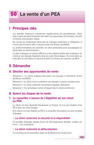 263 
50 La vente d’un PEA 
I Principes clés 
Les marchés financiers connaissent régulièrement des perturbations. Aussi 
dans l’esprit du client bancarisé non initié aux mécanismes de la bourse, investir 
en bourse peut paraître risqué. 
Or, devant les rendements décevants de l’épargne monétaire et obligataire, il 
s’avère que la bourse offre à moyen terme une bonne rentabilité. 
Le professionnalisme du conseiller est alors primordial pour accompagner le 
client dans ses choix boursiers. 
Le plan d’épargne en actions (PEA) est une solution idéale pour constituer ou 
valoriser une épargne financière dans un cadre fiscal unique. Il revient alors au 
conseiller de convaincre le client non initié à la bourse de souscrire un PEA. 
II Démarche 
A. Déceler des opportunités de vente 
Situation 1 : Le client souhaite diversifier son épargne et bénéficier d’une 
meilleure rentabilité. 
Situation 2 : Le client veut se constituer une épargne à moyen ou long terme. 
Situation 3 : Le client recherche un produit d’épargne défiscalisé. 
Situation 4 : Une prochaine rentrée d’argent chez le client est détectée. 
B. Suivre les étapes de la vente 
1. Le conseiller s’assure de l’éligibilité de son client 
au PEA 
Le client est bien domicilié fiscalement en France. Il n’est pas titulaire d’un 
PEA dans une autre banque. 
Si le client n’est pas éligible au PEA, le conseiller lui propose un autre produit 
d’épargne. 
n Le client recherche la sécurité et la disponibilité 
Un produit d’épargne liquide (livret de développement durable, compte sur 
livret…) lui est proposé. 
n Le client recherche la défiscalisation 
Un investissement immobilier (type loi de Robien) lui est présenté. 
 