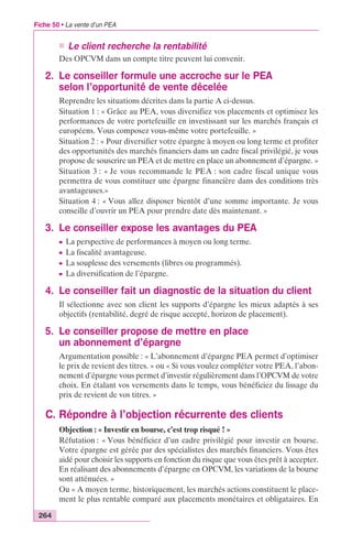 Fiche 50 • La vente d’un PEA 
264 
n Le client recherche la rentabilité 
Des OPCVM dans un compte titre peuvent lui convenir. 
2. Le conseiller formule une accroche sur le PEA 
selon l’opportunité de vente décelée 
Reprendre les situations décrites dans la partie A ci-dessus. 
Situation 1 : « Grâce au PEA, vous diversifiez vos placements et optimisez les 
performances de votre portefeuille en investissant sur les marchés français et 
européens. Vous composez vous-même votre portefeuille. » 
Situation 2 : « Pour diversifier votre épargne à moyen ou long terme et profiter 
des opportunités des marchés financiers dans un cadre fiscal privilégié, je vous 
propose de souscrire un PEA et de mettre en place un abonnement d’épargne. » 
Situation 3 : « Je vous recommande le PEA : son cadre fiscal unique vous 
permettra de vous constituer une épargne financière dans des conditions très 
avantageuses.» 
Situation 4 : « Vous allez disposer bientôt d’une somme importante. Je vous 
conseille d’ouvrir un PEA pour prendre date dès maintenant. » 
3. Le conseiller expose les avantages du PEA 
c La perspective de performances à moyen ou long terme. 
c La fiscalité avantageuse. 
c La souplesse des versements (libres ou programmés). 
c La diversification de l’épargne. 
4. Le conseiller fait un diagnostic de la situation du client 
Il sélectionne avec son client les supports d’épargne les mieux adaptés à ses 
objectifs (rentabilité, degré de risque accepté, horizon de placement). 
5. Le conseiller propose de mettre en place 
un abonnement d’épargne 
Argumentation possible : « L’abonnement d’épargne PEA permet d’optimiser 
le prix de revient des titres. » ou « Si vous voulez compléter votre PEA, l’abon-nement 
d’épargne vous permet d’investir régulièrement dans l’OPCVM de votre 
choix. En étalant vos versements dans le temps, vous bénéficiez du lissage du 
prix de revient de vos titres. » 
C. Répondre à l’objection récurrente des clients 
Objection : « Investir en bourse, c’est trop risqué ! » 
Réfutation : « Vous bénéficiez d’un cadre privilégié pour investir en bourse. 
Votre épargne est gérée par des spécialistes des marchés financiers. Vous êtes 
aidé pour choisir les supports en fonction du risque que vous êtes prêt à accepter. 
En réalisant des abonnements d’épargne en OPCVM, les variations de la bourse 
sont atténuées. » 
Ou « A moyen terme, historiquement, les marchés actions constituent le place-ment 
le plus rentable comparé aux placements monétaires et obligataires. En 
 
