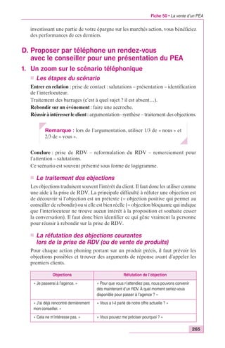 Fiche 50 • La vente d’un PEA 
investissant une partie de votre épargne sur les marchés action, vous bénéficiez 
des performances de ces derniers. 
265 
D. Proposer par téléphone un rendez-vous 
avec le conseiller pour une présentation du PEA 
1. Un zoom sur le scénario téléphonique 
n Les étapes du scénario 
Entrer en relation : prise de contact : salutations – présentation – identification 
de l’interlocuteur. 
Traitement des barrages (c’est à quel sujet ? il est absent…). 
Rebondir sur un événement : faire une accroche. 
Réussir à intéresser le client : argumentation– synthèse – traitement des objections. 
Remarque : lors de l’argumentation, utiliser 1/3 de « nous » et 
2/3 de « vous ». 
Conclure : prise de RDV – reformulation du RDV – remerciement pour 
l’attention – salutations. 
Ce scénario est souvent présenté sous forme de logigramme. 
n Le traitement des objections 
Les objections traduisent souvent l’intérêt du client. Il faut donc les utiliser comme 
une aide à la prise de RDV. La principale difficulté à réfuter une objection est 
de découvrir si l’objection est un prétexte (= objection positive qui permet au 
conseiller de rebondir) ou si elle est bien réelle (= objection bloquante qui indique 
que l’interlocuteur ne trouve aucun intérêt à la proposition et souhaite cesser 
la conversation). Il faut donc bien identifier ce qui gêne vraiment la personne 
pour réussir à rebondir sur la prise de RDV. 
n La réfutation des objections courantes 
lors de la prise de RDV (ou de vente de produits) 
Pour chaque action phoning portant sur un produit précis, il faut prévoir les 
objections possibles et trouver des arguments de réponse avant d’appeler les 
premiers clients. 
Objections Réfutation de l’objection 
« Je passerai à l’agence. » « Pour que vous n’attendiez pas, nous pouvons convenir 
dès maintenant d’un RDV. À quel moment seriez-vous 
disponible pour passer à l’agence ? » 
« J’ai déjà rencontré dernièrement 
mon conseiller. » 
« Vous a t-il parlé de notre offre actuelle ? » 
« Cela ne m’intéresse pas. » « Vous pouvez me préciser pourquoi ? » 
 