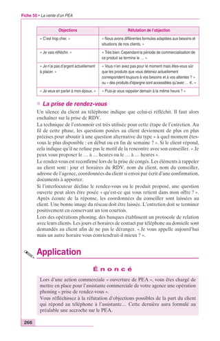 Fiche 50 • La vente d’un PEA 
266 
Objections Réfutation de l’objection 
« C’est trop cher. » « Nous avons différentes formules adaptées aux besoins et 
situations de nos clients. » 
« Je vais réfléchir. » « Très bien. Cependant la période de commercialisation de 
ce produit se termine le … » 
« Je n’ai pas d’argent actuellement 
à placer. » 
« Vous n’en avez pas pour le moment mais êtes-vous sûr 
que les produits que vous détenez actuellement 
correspondent toujours à vos besoins et à vos attentes ? » 
ou « des produits d’épargne sont accessibles qu’avec … €. » 
« Je veux en parler à mon époux. » « Puis-je vous rappeler demain à la même heure ? » 
n La prise de rendez-vous 
Un silence du client au téléphone indique que celui-ci réfléchit. Il faut alors 
enchaîner sur la prise de RDV. 
La technique de l’entonnoir est très utilisée pour cette étape de l’entretien. Au 
fil de cette phase, les questions posées au client deviennent de plus en plus 
précises pour aboutir à une question alternative du type « à quel moment êtes-vous 
le plus disponible : en début ou en fin de semaine ? ». Si le client répond, 
cela indique qu’il ne refuse pas le motif de la rencontre avec son conseiller. « Je 
peux vous proposer le … à … heures ou le … à … heures ». 
Le rendez-vous est reconfirmé lors de la prise de congés. Les éléments à rappeler 
au client sont : jour et horaires du RDV, nom du client, nom du conseiller, 
adresse de l’agence, coordonnées du client si envoi par écrit d’une confirmation, 
documents à apporter. 
Si l’interlocuteur décline le rendez-vous ou le produit proposé, une question 
ouverte peut alors être posée « qu’est-ce qui vous retient dans mon offre ? ». 
Après écoute de la réponse, les coordonnées du conseiller sont laissées au 
client. Une bonne image du réseau doit être laissée. L’entretien doit se terminer 
positivement en conservant un ton courtois. 
Lors des opérations phoning, des banques établissent un protocole de relation 
avec leurs clients. Les jours et horaires de contact par téléphone au domicile sont 
demandés au client afin de ne pas le déranger. « Je vous appelle aujourd’hui 
mais un autre horaire vous conviendrait-il mieux ? ». 
Application 
É n o n c é 
Lors d’une action commerciale « ouverture de PEA », vous êtes chargé de 
mettre en place pour l’assistante commerciale de votre agence une opération 
phoning « prise de rendez-vous ». 
Vous réfléchissez à la réfutation d’objections possibles de la part du client 
qui répond au téléphone à l’assistante… Cette dernière aura formulé au 
préalable une accroche sur le PEA. 
 