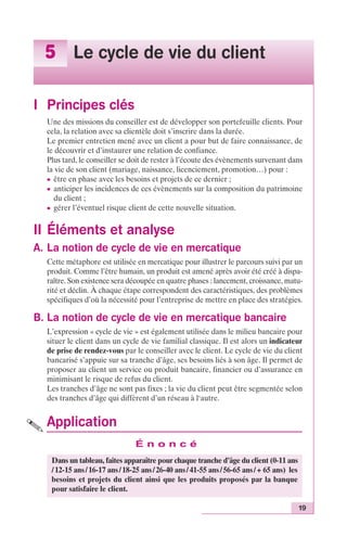 19 
5 Le cycle de vie du client 
I Principes clés 
Une des missions du conseiller est de développer son portefeuille clients. Pour 
cela, la relation avec sa clientèle doit s’inscrire dans la durée. 
Le premier entretien mené avec un client a pour but de faire connaissance, de 
le découvrir et d’instaurer une relation de confiance. 
Plus tard, le conseiller se doit de rester à l’écoute des évènements survenant dans 
la vie de son client (mariage, naissance, licenciement, promotion…) pour : 
c être en phase avec les besoins et projets de ce dernier ; 
c anticiper les incidences de ces évènements sur la composition du patrimoine 
du client ; 
c gérer l’éventuel risque client de cette nouvelle situation. 
II Éléments et analyse 
A. La notion de cycle de vie en mercatique 
Cette métaphore est utilisée en mercatique pour illustrer le parcours suivi par un 
produit. Comme l’être humain, un produit est amené après avoir été créé à dispa-raître. 
Son existence sera découpée en quatre phases : lancement, croissance, matu-rité 
et déclin. À chaque étape correspondent des caractéristiques, des problèmes 
spécifiques d’où la nécessité pour l’entreprise de mettre en place des stratégies. 
B. La notion de cycle de vie en mercatique bancaire 
L’expression « cycle de vie » est également utilisée dans le milieu bancaire pour 
situer le client dans un cycle de vie familial classique. Il est alors un indicateur 
de prise de rendez-vous par le conseiller avec le client. Le cycle de vie du client 
bancarisé s’appuie sur sa tranche d’âge, ses besoins liés à son âge. Il permet de 
proposer au client un service ou produit bancaire, financier ou d’assurance en 
minimisant le risque de refus du client. 
Les tranches d’âge ne sont pas fixes ; la vie du client peut être segmentée selon 
des tranches d’âge qui diffèrent d’un réseau à l‘autre. 
Application 
É n o n c é 
Dans un tableau, faites apparaître pour chaque tranche d’âge du client (0-11 ans 
/ 12-15 ans / 16-17 ans / 18-25 ans / 26-40 ans / 41-55 ans / 56-65 ans / + 65 ans) les 
besoins et projets du client ainsi que les produits proposés par la banque 
pour satisfaire le client. 
 