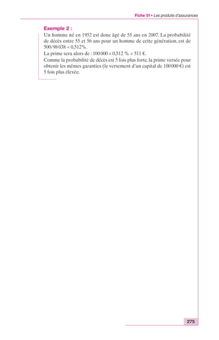 Fiche 51 • Les produits d’assurances 
Exemple 2 : 
Un homme né en 1952 est donc âgé de 55 ans en 2007. La probabilité 
de décès entre 55 et 56 ans pour un homme de cette génération, est de 
500/98 038 = 0,512%. 
La prime sera alors de : 100 000 ¥ 0,512 % = 511 €. 
Comme la probabilité de décès est 5 fois plus forte, la prime versée pour 
obtenir les mêmes garanties (le versement d’un capital de 100 000 €) est 
5 fois plus élevée. 
275 
 