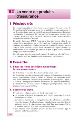 52 La vente de produits 
276 
d’assurance 
I Principes clés 
En commercialisant des produits d’assurance, le banquier doit tenir compte du 
fait que l’activité d’assurance repose sur la qualité du service après-vente en 
cas de sinistre. Cette approche est différente de celle des métiers de la banque 
traditionnelle. Il convient qu’il n’y ait pas d’interférence entre ces deux types 
d’activité. Ainsi, il est regrettable qu’un contentieux né de l’activité assurance 
se répercute sur l’activité bancaire. 
En matière d’assurance IARD, l’assureur se situe dans le coeur même de son 
métier. Cette spécialisation est la clé d’entrée de l’assureur pour installer la 
confiance, asseoir la future relation commerciale, répondre à toutes les attentes 
du client même les plus techniques. Mais cette spécialisation peut constituer un 
handicap face à une clientèle qui souhaite de plus en plus trouver plusieurs 
compétences au même endroit. 
Face à la concurrence des assureurs, le banquier devra trouver « la clé d’entrée » 
pour travailler avec son client bancarisé sur des solutions d’assurance. 
II Démarche 
A. Lever les freins des clients qui refusent 
la banque-assurance 
La clé d’entrée du banquier dans le domaine des assurances : 
La globalité du conseil constitue cette clé d’entrée. Le banquier est un profes-sionnel 
du patrimoine. Il aide le client à se constituer son patrimoine (crédit 
auto, crédit immobilier, virements programmés sur produits épargne…) puis à 
le valoriser. Le banquier est donc bien un spécialiste de l’approche patrimoniale. 
Il est donc normal à ce titre d’aider le client à protéger ce patrimoine grâce aux 
contrats d’assurance sur les biens. 
1. L’écoute des clients 
L’écoute active est primordiale. Les clients s’expriment sur : 
c leur situation personnelle (composition de la famille, âges respectifs, activité 
professionnelle, loisirs) ; 
c leur situation patrimoniale et plus précisément des informations sur le bien 
immobilier à assurer (localisation, surface totale habitable, répartition de cette 
surface en nombre de pièces, annexes, superficie du terrain, en propriété ou 
en location, résidence principale, estimation du mobilier) ; 
c leurs attentes envers l’assureur (critères de choix d’un assureur, type de 
garanties souhaitées, assistance). 
 