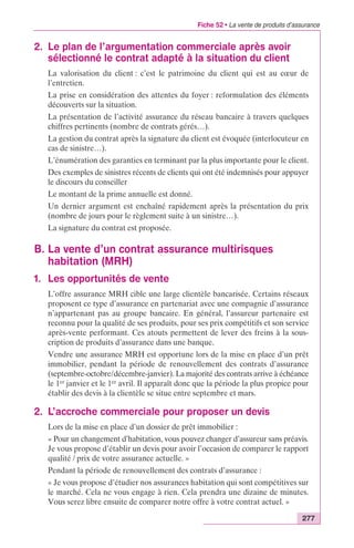 Fiche 52 • La vente de produits d’assurance 
277 
2. Le plan de l’argumentation commerciale après avoir 
sélectionné le contrat adapté à la situation du client 
La valorisation du client : c’est le patrimoine du client qui est au coeur de 
l’entretien. 
La prise en considération des attentes du foyer : reformulation des éléments 
découverts sur la situation. 
La présentation de l’activité assurance du réseau bancaire à travers quelques 
chiffres pertinents (nombre de contrats gérés…). 
La gestion du contrat après la signature du client est évoquée (interlocuteur en 
cas de sinistre…). 
L’énumération des garanties en terminant par la plus importante pour le client. 
Des exemples de sinistres récents de clients qui ont été indemnisés pour appuyer 
le discours du conseiller 
Le montant de la prime annuelle est donné. 
Un dernier argument est enchaîné rapidement après la présentation du prix 
(nombre de jours pour le règlement suite à un sinistre…). 
La signature du contrat est proposée. 
B. La vente d’un contrat assurance multirisques 
habitation (MRH) 
1. Les opportunités de vente 
L’offre assurance MRH cible une large clientèle bancarisée. Certains réseaux 
proposent ce type d’assurance en partenariat avec une compagnie d’assurance 
n’appartenant pas au groupe bancaire. En général, l’assureur partenaire est 
reconnu pour la qualité de ses produits, pour ses prix compétitifs et son service 
après-vente performant. Ces atouts permettent de lever des freins à la sous-cription 
de produits d’assurance dans une banque. 
Vendre une assurance MRH est opportune lors de la mise en place d’un prêt 
immobilier, pendant la période de renouvellement des contrats d’assurance 
(septembre-octobre/décembre-janvier). La majorité des contrats arrive à échéance 
le 1er janvier et le 1er avril. Il apparaît donc que la période la plus propice pour 
établir des devis à la clientèle se situe entre septembre et mars. 
2. L’accroche commerciale pour proposer un devis 
Lors de la mise en place d’un dossier de prêt immobilier : 
« Pour un changement d’habitation, vous pouvez changer d’assureur sans préavis. 
Je vous propose d’établir un devis pour avoir l’occasion de comparer le rapport 
qualité / prix de votre assurance actuelle. » 
Pendant la période de renouvellement des contrats d’assurance : 
« Je vous propose d’étudier nos assurances habitation qui sont compétitives sur 
le marché. Cela ne vous engage à rien. Cela prendra une dizaine de minutes. 
Vous serez libre ensuite de comparer notre offre à votre contrat actuel. » 
 