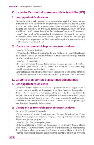 Fiche 52 • La vente de produits d’assurance 
C. La vente d’un contrat assurance décès invalidité (ADI) 
1. Les opportunités de vente 
278 
Comme le contrat ADI garantit le versement d’un capital à l’assuré en cas 
d’invalidité ou à des bénéficiaires désignés en cas de décès, le conseiller pourra 
proposer ce contrat lors de la connaissance d’un événement familial tel qu’un 
mariage, une naissance, un divorce, le décès d’un proche. Le client sera plus 
sensible aux conséquences financières d’un décès ou d’une perte d’autonomie. 
Lors d’opérations de crédit immobilier, le client est amené à souscrire un contrat 
d’assurance décès invalidité pour assurer le prêt. Le client ne s’imagine pas 
voir ses proches dépossédés du bien alors même qu’il n’a pas commencé à 
rembourser le crédit immobilier. 
2. L’accroche commerciale pour proposer un devis 
Lors d’un événement familial : 
« Vous êtes décédé hier. Vos proches doivent continuer à assumer les charges 
de la famille. Sont-ils en mesure de le faire ? Avez-vous déjà envisagé de telles 
conséquences financières ? » 
Lors d’un prêt immobilier : 
« Si vous êtes victime d’un accident ou d’une maladie qui vous rend invalide, 
vos proches pourront-ils conserver votre bien immobilier ? Avez-vous déjà 
songé à souscrire un contrat de prévoyance » 
Les avantages du contrat sont à présenter en insistant sur la simplicité d’adhésion, 
l’étendue des garanties, le versement des capitaux (capital ou rente éducation). 
D. La vente d’un contrat d’assurance dépendance 
1. Les opportunités de vente 
Comme ce contrat permet à l’assuré de se prémunir en cas de dépendance, il 
est aisé pour le conseiller de le proposer à un client évoquant la dépendance 
d’un proche. Néanmoins, il faut garder à l’esprit que le devoir de conseil du 
banquier amène ce dernier à établir régulièrement à son client un bilan épargne 
au même titre qu’un bilan prévoyance. C’est à ces moments-là que l’argumen-tation 
sur le contrat dépendance est avancée. Le client sera encore plus réceptif 
à ce discours à l’approche de la retraite. 
2. L’accroche commerciale pour proposer un devis 
En cas de dépendance d’un proche : 
« Vous mesurez la lourdeur des démarches et du poids financier d’une dépen-dance. 
Vous avez pu vous en rendre compte… Pour répondre aux besoins de la 
dépendance, je vous propose… » 
Lors d’un bilan épargne ou prévoyance : 
« Citer un chiffre sur le nombre de français qui est en situation de dépendance 
après 75 ans… Ce phénomène va s’accentuer avec l’augmentation de l’espérance 
de vie. La dépendance peut donc toucher tout le monde. Dans la clientèle de 
l’agence, nous nous apercevons que les clients n’ayant pas anticipé ce problème 
 
