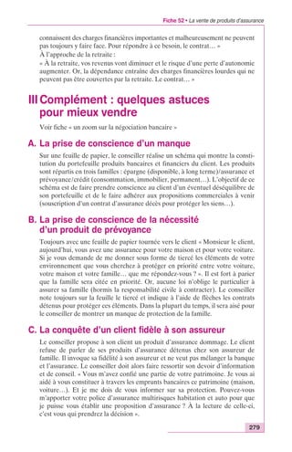 Fiche 52 • La vente de produits d’assurance 
connaissent des charges financières importantes et malheureusement ne peuvent 
pas toujours y faire face. Pour répondre à ce besoin, le contrat… » 
À l’approche de la retraite : 
« À la retraite, vos revenus vont diminuer et le risque d’une perte d’autonomie 
augmenter. Or, la dépendance entraîne des charges financières lourdes qui ne 
peuvent pas être couvertes par la retraite. Le contrat… » 
III Complément : quelques astuces 
pour mieux vendre 
279 
Voir fiche « un zoom sur la négociation bancaire » 
A. La prise de conscience d’un manque 
Sur une feuille de papier, le conseiller réalise un schéma qui montre la consti-tution 
du portefeuille produits bancaires et financiers du client. Les produits 
sont répartis en trois familles : épargne (disponible, à long terme)/assurance et 
prévoyance/crédit (consommation, immobilier, permanent…). L’objectif de ce 
schéma est de faire prendre conscience au client d’un éventuel déséquilibre de 
son portefeuille et de le faire adhérer aux propositions commerciales à venir 
(souscription d’un contrat d’assurance décès pour protéger les siens…). 
B. La prise de conscience de la nécessité 
d’un produit de prévoyance 
Toujours avec une feuille de papier tournée vers le client « Monsieur le client, 
aujourd’hui, vous avez une assurance pour votre maison et pour votre voiture. 
Si je vous demande de me donner sous forme de tiercé les éléments de votre 
environnement que vous cherchez à protéger en priorité entre votre voiture, 
votre maison et votre famille… que me répondez-vous ? ». Il est fort à parier 
que la famille sera citée en priorité. Or, aucune loi n’oblige le particulier à 
assurer sa famille (hormis la responsabilité civile à contracter). Le conseiller 
note toujours sur la feuille le tiercé et indique à l’aide de flèches les contrats 
détenus pour protéger ces éléments. Dans la plupart du temps, il sera aisé pour 
le conseiller de montrer un manque de protection de la famille. 
C. La conquête d’un client fidèle à son assureur 
Le conseiller propose à son client un produit d’assurance dommage. Le client 
refuse de parler de ses produits d’assurance détenus chez son assureur de 
famille. Il invoque sa fidélité à son assureur et ne veut pas mélanger la banque 
et l’assurance. Le conseiller doit alors faire ressortir son devoir d’information 
et de conseil. « Vous m’avez confié une partie de votre patrimoine. Je vous ai 
aidé à vous constituer à travers les emprunts bancaires ce patrimoine (maison, 
voiture…). Et je me dois de vous informer sur sa protection. Pouvez-vous 
m’apporter votre police d’assurance multirisques habitation et auto pour que 
je puisse vous établir une proposition d’assurance ? À la lecture de celle-ci, 
c’est vous qui prendrez la décision ». 
 