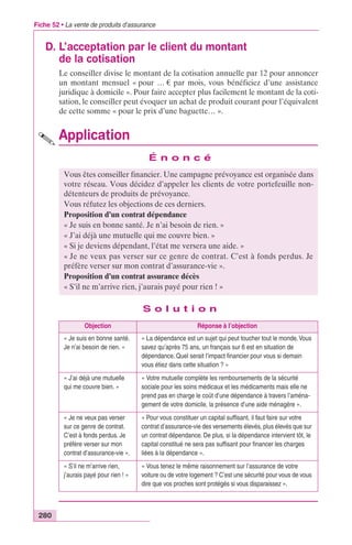 Fiche 52 • La vente de produits d’assurance 
D. L’acceptation par le client du montant 
280 
de la cotisation 
Le conseiller divise le montant de la cotisation annuelle par 12 pour annoncer 
un montant mensuel « pour … € par mois, vous bénéficiez d’une assistance 
juridique à domicile ». Pour faire accepter plus facilement le montant de la coti-sation, 
le conseiller peut évoquer un achat de produit courant pour l’équivalent 
de cette somme « pour le prix d’une baguette… ». 
Application 
É n o n c é 
Vous êtes conseiller financier. Une campagne prévoyance est organisée dans 
votre réseau. Vous décidez d’appeler les clients de votre portefeuille non-détenteurs 
de produits de prévoyance. 
Vous réfutez les objections de ces derniers. 
Proposition d’un contrat dépendance 
« Je suis en bonne santé. Je n’ai besoin de rien. » 
« J’ai déjà une mutuelle qui me couvre bien. » 
« Si je deviens dépendant, l’état me versera une aide. » 
« Je ne veux pas verser sur ce genre de contrat. C’est à fonds perdus. Je 
préfère verser sur mon contrat d’assurance-vie ». 
Proposition d’un contrat assurance décès 
« S’il ne m’arrive rien, j’aurais payé pour rien ! » 
S o l u t i o n 
Objection Réponse à l’objection 
« Je suis en bonne santé. 
Je n’ai besoin de rien. » 
« La dépendance est un sujet qui peut toucher tout le monde. Vous 
savez qu’après 75 ans, un français sur 6 est en situation de 
dépendance. Quel serait l’impact financier pour vous si demain 
vous étiez dans cette situation ? » 
« J’ai déjà une mutuelle 
qui me couvre bien. » 
« Votre mutuelle complète les remboursements de la sécurité 
sociale pour les soins médicaux et les médicaments mais elle ne 
prend pas en charge le coût d’une dépendance à travers l’aména-gement 
de votre domicile, la présence d’une aide ménagère ». 
« Je ne veux pas verser 
sur ce genre de contrat. 
C’est à fonds perdus. Je 
préfère verser sur mon 
contrat d’assurance-vie ». 
« Pour vous constituer un capital suffisant, il faut faire sur votre 
contrat d’assurance-vie des versements élevés, plus élevés que sur 
un contrat dépendance. De plus, si la dépendance intervient tôt, le 
capital constitué ne sera pas suffisant pour financer les charges 
liées à la dépendance ». 
« S’il ne m’arrive rien, 
j’aurais payé pour rien ! » 
« Vous tenez le même raisonnement sur l’assurance de votre 
voiture ou de votre logement ? C’est une sécurité pour vous de vous 
dire que vos proches sont protégés si vous disparaissez ». 
 