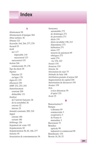 281 
Index 
A 
Abattement 98 
Abonnement d’épargne 264 
Abus tarifaire 36 
Abusus 123 
Accroche 164, 264, 277, 278 
Accueil 53 
Actif 
net 117 
imposable 118 
successoral 123 
successoral 155 
Action 244 
commerciale 29, 178 
Âge du client 20 
Agence 
bancaire 22 
en ligne 178 
Agios 63, 193 
Alternext 230 
AMF 232, 253, 254 
Amortissement 
constant 209 
déductible 131 
Analyse 
de l’activité bancaire 26 
de la rentabilité 26 
externe 22 
interne 25 
Annuité constante 209, 210 
Appel 
entrant 180 
sortant 180 
Arbitrage 156 
Argument de vente 192 
Argumentaire 82 
Argumentation 56, 82, 166, 277 
Assiette 95 
Association de consommateurs 36 
Assurance 
automobile 273 
de dommages 271 
de personnes 271 
décès 154 
décès invalidité 198, 212 
dépendance 273 
habitation 271 
mixte 157 
moyens de paiement 69 
obsèques 273 
santé 274 
-vie 154, 163 
Assuré 154 
Assureur 154 
Attente 36 
Attestation de rejet 75 
Attitude de fuite 168 
Attribution gratuite d’action 245 
Augmentation de capital 244 
Autorisation de découvert 193 
Avance 159 
Avis 
à tiers détenteur 59 
d’opéré 231 
Avoir 25 
B 
Bancarisation 9 
Banque 
à distance 69 
commerciale 3 
coopérative 3 
de France 6 
mutualiste 3 
Barrement 72 
Bénéfice 
agricole 99 
industriel et commercial 99 
Bénéficiaire 154 
Besoin 18, 20, 52 
 