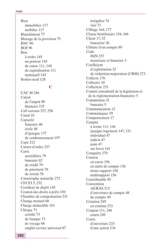 Index 
Bien 
immobilier 117 
mobilier 117 
Blanchiment 77 
Blocage de la provision 75 
BNC 98 
BOI 96 
Bon 
à ordre 145 
au porteur 145 
de caisse 111, 144 
de capitalisation 111 
nominatif 145 
Borloo neuf 128 
282 
C 
CAC 40 246 
Calcul 
de l’impôt 99 
financier 135 
Call warrant 257, 258 
Canal 10 
Capacité 
bancaire 48 
civile 48 
d’épargne 177 
de remboursement 197 
Capé 212 
Carnet d’ordre 237 
Carte 
accréditive 79 
bancaire 82 
de crédit 79 
de paiement 78 
de retrait 78 
Catastrophe naturelle 272 
CECEI 5, 232 
Certificat de dépôt 145 
Cession des droits à prêts 150 
Chambre de compensation 231 
Change manuel 68 
Charge déductible 101 
Chèque 71 
certifié 73 
de banque 73 
de voyage 68 
emploi service universel 87 
irrégulier 74 
visé 73 
Ciblage 164, 177 
Clause bénéficiaire 154, 166 
Client 17, 52 
bancarisé 36 
Clôture d’un compte 89 
Code 
ISIN 237 
monétaire et financier 3 
Coefficient 
d’exploitation 32 
de réduction majoration (CRM) 273 
Collecte 176 
Collecter 30 
Collecteur 231 
Comité consultatif de la législation et 
de la réglementation financière 5 
Commission 31 
bancaire 5 
Communication 12 
Communiquer 39 
Comportement 17 
Compte 
à terme 111, 144 
épargne logement 147, 151 
individuel 47 
indivis 47 
joint 47 
sur livret 141 
Conquête 279 
Contrat 
en euros 156 
en unité de compte 156 
mono support 156 
multisupport 156 
Contribuable 95 
Convention 
AERAS 213 
d’ouverture de compte 48 
de compte 49 
Cotation 249 
en continu 233 
Coupon 111, 248 
couru 249 
Cours 
d’ouverture 233 
d’une action 234 
 