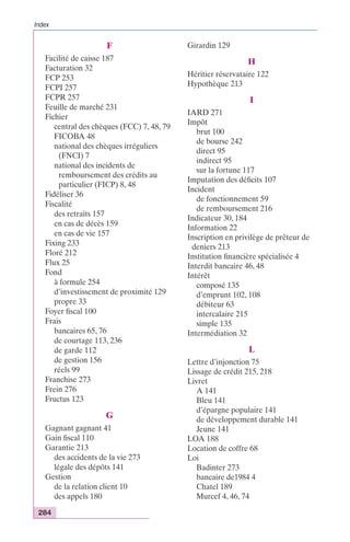Index 
284 
F 
Facilité de caisse 187 
Facturation 32 
FCP 253 
FCPI 257 
FCPR 257 
Feuille de marché 231 
Fichier 
central des chèques (FCC) 7, 48, 79 
FICOBA 48 
national des chèques irréguliers 
(FNCI) 7 
national des incidents de 
remboursement des crédits au 
particulier (FICP) 8, 48 
Fidéliser 36 
Fiscalité 
des retraits 157 
en cas de décès 159 
en cas de vie 157 
Fixing 233 
Floré 212 
Flux 25 
Fond 
à formule 254 
d’investissement de proximité 129 
propre 33 
Foyer fiscal 100 
Frais 
bancaires 65, 76 
de courtage 113, 236 
de garde 112 
de gestion 156 
réels 99 
Franchise 273 
Frein 276 
Fructus 123 
G 
Gagnant gagnant 41 
Gain fiscal 110 
Garantie 213 
des accidents de la vie 273 
légale des dépôts 141 
Gestion 
de la relation client 10 
des appels 180 
Girardin 129 
H 
Héritier réservataire 122 
Hypothèque 213 
I 
IARD 271 
Impôt 
brut 100 
de bourse 242 
direct 95 
indirect 95 
sur la fortune 117 
Imputation des déficits 107 
Incident 
de fonctionnement 59 
de remboursement 216 
Indicateur 30, 184 
Information 22 
Inscription en privilège de prêteur de 
deniers 213 
Institution financière spécialisée 4 
Interdit bancaire 46, 48 
Intérêt 
composé 135 
d’emprunt 102, 108 
débiteur 63 
intercalaire 215 
simple 135 
Intermédiation 32 
L 
Lettre d’injonction 75 
Lissage de crédit 215, 218 
Livret 
A 141 
Bleu 141 
d’épargne populaire 141 
de développement durable 141 
Jeune 141 
LOA 188 
Location de coffre 68 
Loi 
Badinter 273 
bancaire de1984 4 
Chatel 189 
Murcef 4, 46, 74 
 
