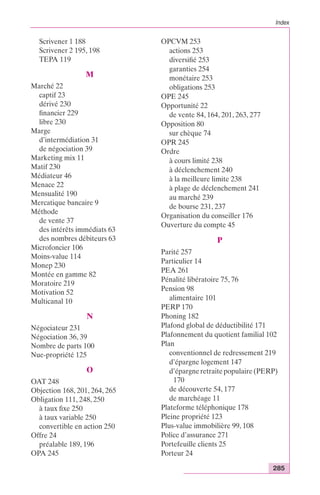 Index 
285 
Scrivener 1 188 
Scrivener 2 195, 198 
TEPA 119 
M 
Marché 22 
captif 23 
dérivé 230 
financier 229 
libre 230 
Marge 
d’intermédiation 31 
de négociation 39 
Marketing mix 11 
Matif 230 
Médiateur 46 
Menace 22 
Mensualité 190 
Mercatique bancaire 9 
Méthode 
de vente 37 
des intérêts immédiats 63 
des nombres débiteurs 63 
Microfoncier 106 
Moins-value 114 
Monep 230 
Montée en gamme 82 
Moratoire 219 
Motivation 52 
Multicanal 10 
N 
Négociateur 231 
Négociation 36, 39 
Nombre de parts 100 
Nue-propriété 125 
O 
OAT 248 
Objection 168, 201, 264, 265 
Obligation 111, 248, 250 
à taux fixe 250 
à taux variable 250 
convertible en action 250 
Offre 24 
préalable 189, 196 
OPA 245 
OPCVM 253 
actions 253 
diversifié 253 
garanties 254 
monétaire 253 
obligations 253 
OPE 245 
Opportunité 22 
de vente 84, 164, 201, 263, 277 
Opposition 80 
sur chèque 74 
OPR 245 
Ordre 
à cours limité 238 
à déclenchement 240 
à la meilleure limite 238 
à plage de déclenchement 241 
au marché 239 
de bourse 231, 237 
Organisation du conseiller 176 
Ouverture du compte 45 
P 
Parité 257 
Particulier 14 
PEA 261 
Pénalité libératoire 75, 76 
Pension 98 
alimentaire 101 
PERP 170 
Phoning 182 
Plafond global de déductibilité 171 
Plafonnement du quotient familial 102 
Plan 
conventionnel de redressement 219 
d’épargne logement 147 
d’épargne retraite populaire (PERP) 
170 
de découverte 54, 177 
de marchéage 11 
Plateforme téléphonique 178 
Pleine propriété 123 
Plus-value immobilière 99, 108 
Police d’assurance 271 
Portefeuille clients 25 
Porteur 24 
 