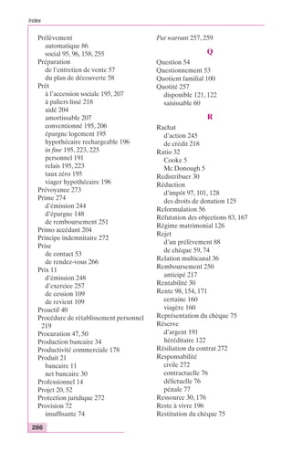 Index 
Prélèvement 
automatique 86 
social 95, 96, 158, 255 
Préparation 
de l’entretien de vente 57 
du plan de découverte 58 
Prêt 
à l’accession sociale 195, 207 
à paliers lissé 218 
aidé 204 
amortissable 207 
conventionné 195, 206 
épargne logement 195 
hypothécaire rechargeable 196 
in fine 195, 223, 225 
personnel 191 
relais 195, 223 
taux zéro 195 
viager hypothécaire 196 
Prévoyance 273 
Prime 274 
d’émission 244 
d’épargne 148 
de remboursement 251 
Primo accédant 204 
Principe indemnitaire 272 
Prise 
de contact 53 
de rendez-vous 266 
Prix 11 
d’émission 248 
d’exercice 257 
de cession 109 
de revient 109 
Proactif 40 
Procédure de rétablissement personnel 
219 
Procuration 47, 50 
Production bancaire 34 
Productivité commerciale 178 
Produit 21 
bancaire 11 
net bancaire 30 
Professionnel 14 
Projet 20, 52 
Protection juridique 272 
Provision 72 
insuffisante 74 
286 
Put warrant 257, 259 
Q 
Question 54 
Questionnement 53 
Quotient familial 100 
Quotité 257 
disponible 121, 122 
saisissable 60 
R 
Rachat 
d’action 245 
de crédit 218 
Ratio 32 
Cooke 5 
Mc Donough 5 
Redistribuer 30 
Réduction 
d’impôt 97, 101, 128 
des droits de donation 125 
Reformulation 56 
Réfutation des objections 83, 167 
Régime matrimonial 126 
Rejet 
d’un prélèvement 88 
de chèque 59, 74 
Relation multicanal 36 
Remboursement 250 
anticipé 217 
Rentabilité 30 
Rente 98, 154, 171 
certaine 160 
viagère 160 
Représentation du chèque 75 
Réserve 
d’argent 191 
héréditaire 122 
Résiliation du contrat 272 
Responsabilité 
civile 272 
contractuelle 76 
délictuelle 76 
pénale 77 
Ressource 30, 176 
Reste à vivre 196 
Restitution du chèque 75 
 