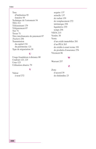 Index 
Taxe 
d’habitation 95 
foncière 95 
Technique de l’entonnoir 54 
TEG 211 
Téléassistant 179 
Télépaiement 87 
Tiré 71 
Tireur 71 
Titre interbancaire de paiement 87 
Trackers 256 
Transmission 
du capital 154 
du patrimoine 121 
Type de négociation 39 
288 
U 
Usage frauduleux à distance 80 
Usufruit 123, 125 
Usus 123 
Utilisation abusive 79 
V 
Valeur 
à neuf 272 
acquise 137 
actuelle 137 
de rachat 159 
de remplacement 272 
intrinsèque 258 
liquidative 255 
temps 258 
VEFA 215 
Vendre 38 
Vente 
d’un crédit immobilier 201 
d’un PEA 263 
de crédits à court terme 191 
de produits d’assurance 276 
Virement 86 
W 
Warrant 257 
Z 
Zone 
d’accord 39 
de chalandise 23 
 