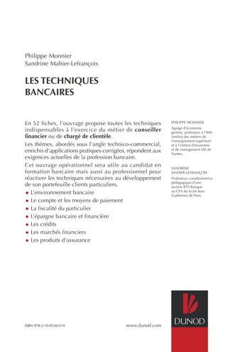 En 52 fiches, l’ouvrage propose toutes les techniques 
indispensables à l’exercice du métier de conseiller 
financier ou de chargé de clientèle. 
Les thèmes, abordés sous l’angle technico-commercial, 
enrichis d’applications pratiques corrigées, répondent aux 
exigences actuelles de la profession bancaire. 
Cet ouvrage opérationnel sera utile au candidat en 
formation bancaire mais aussi au professionnel pour 
réactiver les techniques nécessaires au développement 
de son portefeuille clients particuliers. 
• L’environnement bancaire 
• Le compte et les moyens de paiement 
• La fiscalité du particulier 
• L’épargne bancaire et financière 
• Les crédits 
• Les marchés financiers 
• Les produits d’assurance 
www.dunod.com 
PHILIPPE MONNIER 
Agrégé d’économie 
gestion, professeur à l’IMS 
(institut des métiers de 
l’enseignement supérieur) 
et à l’institut d’économie 
et de management IAE de 
Nantes. 
SANDRINE 
MAHIER-LEFRANÇOIS 
Professeur, coordonnatrice 
pédagogique d’une 
section BTS Banque 
au CFA du lycée Jean 
Guéhenno de Flers. 
Philippe Monnier 
Sandrine Mahier-Lefrançois 
LES TECHNIQUES 
BANCAIRES 
ISBN 978-2-10-053655-9 
