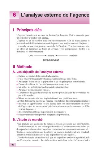 6 L’analyse externe de l’agence 
I Principes clés 
22 
L’agence bancaire est au coeur de la stratégie bancaire d’où la nécessité pour 
un conseiller d’étudier son agence. 
L’agence est en interaction avec son environnement. Afin de mieux cerner le 
potentiel réel de l’environnement de l’agence, une analyse externe s’impose… 
Le marché est une composante essentielle de l’analyse. C’est la rencontre entre 
les offres et demandes de biens et services. Trois composantes : l’offre + la 
demande + l’environnement. 
Offre Marché 
ENVIRONNEMENT 
II Méthode 
A. Les objectifs de l’analyse externe 
Demande 
c Définir les limites de la zone de chalandise. 
c Faire ressortir les caractéristiques déterminantes de cette zone. 
c Analyser l’évolution de la population et de ses principales composantes. 
c Dresser le tableau de l’activité économique du secteur. 
c Identifier les spécificités locales sociales et culturelles. 
c Anticiper les orientations futures. 
c Déterminer les grandes masses du marché potentiel afin de reconnaître les 
parts de marché. 
c Situer les concurrents, leur implantation et leur positionnement. 
Le bilan de l’analyse externe de l’agence (ou du fonds de commerce) permet de : 
c détecter les opportunités (ce qui évolue dans son environnement en faveur 
de l’agence) et les menaces (ce qui évolue dans son environnement en défa-veur 
de l’agence) ; 
c déterminer les cibles de la population à conquérir ; 
c sélectionner les offres produit adaptées à la population. 
B. L’étude de marché 
Pour prendre des décisions, la banque a besoin de réunir des informations. 
L’étude de marché est une technique de collecte d’informations dont le but est 
de répondre à diverses interrogations portant sur les composantes du marché. 
Toutes ces informations sont à collecter de manière évolutive et non ponctuel-lement 
(hormis dans le cadre d’une implantation d’une agence). 
L’étude de marché est réalisée soit par un organisme extérieur spécialisé, soit 
par l’entreprise bancaire. Les informations sont alors recherchées auprès des 
 