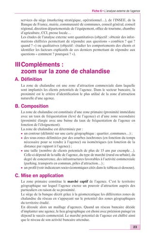 Fiche 6 • L’analyse externe de l’agence 
services du siège (marketing stratégique, opérationnel…), de l’INSEE, de la 
Banque de France, mairie, communauté de communes, conseil général, conseil 
régional, direction départementale de l’équipement, office de tourisme, chambre 
d’agriculture, CCI, presse locale… 
Les études de l’analyse externe sont quantitatives (objectif : obtenir des infor-mations 
chiffrées permettant de répondre aux questions « combien ? qui ? 
quand ? ») ou qualitatives (objectif : étudier les comportements des clients et 
identifier les facteurs explicatifs de ces derniers permettant de répondre aux 
questions « comment ? pourquoi ? »). 
IIICompléments : 
zoom sur la zone de chalandise 
A. Définition 
La zone de chalandise est une zone d’attraction commerciale dans laquelle 
sont implantés les clients potentiels de l’agence. Dans le secteur bancaire, la 
proximité est le critère d’identification le plus utilisé de la zone d’attraction 
naturelle d’une agence. 
23 
B. Composition 
La zone de chalandise est constituée d’une zone primaire (proximité immédiate 
avec un taux de fréquentation élevé de l’agence) et d’une zone secondaire 
(proximité élargie avec une baisse du taux de fréquentation de l’agence en 
fonction de l’éloignement). 
La zone de chalandise est déterminée par : 
c un contour (délimité sur une carte géographique : quartier, communes…) ; 
c des sous-zones délimitées par des courbes isochrones (en fonction du temps 
nécessaire pour se rendre à l’agence) ou isométriques (en fonction de la 
distance par rapport à l’agence) ; 
c une taille (nombre de clients potentiels de plus de 15 ans par exemple…). 
Celle-ci dépend de la taille de l’agence, du type de marché (rural ou urbain), du 
degré de concurrence, des infrastructures favorables à l’activité commerciale 
(parking, transports en commun, pôles d’attraction…) ; 
c un profil (voir indicateurs socio-économiques cités dans le tableau ci-dessous). 
C. Mise en application 
La zone primaire constitue le marché captif de l’agence. C’est le territoire 
géographique sur lequel l’agence exerce un pouvoir d’attraction auprès des 
particuliers en raison de sa proximité. 
Le siège de la banque décrit grâce à la géomercatique les différentes zones de 
chalandise du réseau en s’appuyant sur le potentiel des zones géographiques 
du territoire étudié. 
En découle alors un maillage d’agences. Quand un réseau bancaire décide 
d’implanter une agence, le lieu géographique est choisi avec précision puisqu’en 
dépend le succès commercial. Le marché potentiel de l’agence est chiffré ainsi 
que le niveau de son activité bancaire attendue. 
 