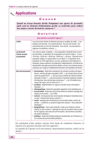 Fiche 6 • L’analyse externe de l’agence 
24 
Applications 
É n o n c é 
Quand un réseau bancaire décide d’implanter une agence de proximité, 
quels sont les éléments d’information qu’elle va rechercher pour réaliser 
une analyse externe du fond de commerce ? 
S o l u t i o n 
Que cherche à connaître l’agence ? 
L’offre Les concurrents directs et indirects (assureurs, sociétés de crédit…), leur 
politique commerciale, leur positionnement, leur part de marché, leur 
ancienneté dans la zone de chalandise, leurs atouts, les prescripteurs 
(agences immobilières, notaires…). 
La demande 
Clients actuels 
et potentiels 
Les revenus (aisés, modestes…) de la population résidente dans la zone 
de chalandise la répartition de la population par tranche d’âge (– 15 ans - 
15/24 ans - 25/34 ans - 35/54 ans - 55/64 ans - + 65 ans), l’évolution de la 
population (stable, en augmentation ou en déclin ?), la répartition de la 
population en PCS (agriculteurs, ouvriers, professions intermédiaires et 
employés, cadres supérieurs et professions indépendantes) la tendance de 
fréquentation des agences bancaires (faible ou forte), leurs attentes envers 
la banque, leur image sur l’établissement bancaire commanditaire de l’étude ? 
Son environnement • économique : étude des indicateurs de richesse (nombre de foyers 
fiscaux, nombre de foyers assujettis à l’ISF…), de l’emploi (forte concen-tration 
de quelle PCS ?…), des taux (taux d’intérêt de crédit immobilier 
favorable à l’achat ?…), des commerces et industries implantés (création 
d’entreprises, tissu économique dynamique ?…), de l’immobilier (prix 
moyen des loyers, prix de vente du m2…). 
• juridique : réglementation en vigueur (nouvelle mesure favorable à 
l’épargne …) 
• démographique : étude de la population (apparition d’une clientèle jeune…) 
• concurrentiel : étude des concurrents directs et indirects (maillage des 
réseaux concurrents…) voir l’offre 
• culturel : connaissance des communautés étrangères implantées dans 
la zone ? événements locaux culturels ?… 
• social : repérage des infrastructures communales (école, maison de 
retraite…), existence ou projet de logements sociaux ?, tissu associatif 
développé ? 
• géographique : zone rurale profonde, rurale sous influence urbaine, 
urbaine ou semi-urbaine ? repérage du sens de circulation dans le quar-tier 
de l’agence, des voies de communication, des barrières naturelles, 
des pôles d’attraction… 
• politique : étude des familles politiques représentées, de l’influence sur 
la vie locale des personnalités politiques… 
En conclusion d’une analyse externe d’un fonds de commerce bancaire, la 
réponse à la question suivante doit être apportée : 
Le marché de l’agence est-il très porteur, moyennement porteur, saturé ou en 
déclin ? 
 