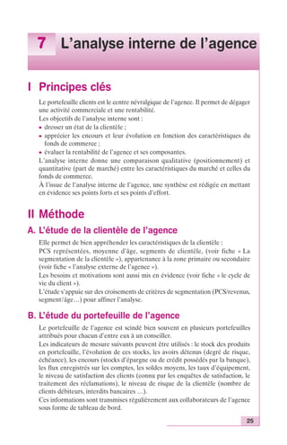 7 L’analyse interne de l’agence 
25 
I Principes clés 
Le portefeuille clients est le centre névralgique de l’agence. Il permet de dégager 
une activité commerciale et une rentabilité. 
Les objectifs de l’analyse interne sont : 
c dresser un état de la clientèle ; 
c apprécier les encours et leur évolution en fonction des caractéristiques du 
fonds de commerce ; 
c évaluer la rentabilité de l’agence et ses composantes. 
L’analyse interne donne une comparaison qualitative (positionnement) et 
quantitative (part de marché) entre les caractéristiques du marché et celles du 
fonds de commerce. 
À l’issue de l’analyse interne de l’agence, une synthèse est rédigée en mettant 
en évidence ses points forts et ses points d’effort. 
II Méthode 
A. L’étude de la clientèle de l’agence 
Elle permet de bien appréhender les caractéristiques de la clientèle : 
PCS représentées, moyenne d’âge, segments de clientèle, (voir fiche « La 
segmentation de la clientèle »), appartenance à la zone primaire ou secondaire 
(voir fiche « l’analyse externe de l’agence »). 
Les besoins et motivations sont aussi mis en évidence (voir fiche « le cycle de 
vie du client »). 
L’étude s’appuie sur des croisements de critères de segmentation (PCS/revenus, 
segment/âge…) pour affiner l’analyse. 
B. L’étude du portefeuille de l’agence 
Le portefeuille de l’agence est scindé bien souvent en plusieurs portefeuilles 
attribués pour chacun d’entre eux à un conseiller. 
Les indicateurs de mesure suivants peuvent être utilisés : le stock des produits 
en portefeuille, l’évolution de ces stocks, les avoirs détenus (degré de risque, 
échéance), les encours (stocks d’épargne ou de crédit possédés par la banque), 
les flux enregistrés sur les comptes, les soldes moyens, les taux d’équipement, 
le niveau de satisfaction des clients (connu par les enquêtes de satisfaction, le 
traitement des réclamations), le niveau de risque de la clientèle (nombre de 
clients débiteurs, interdits bancaires …). 
Ces informations sont transmises régulièrement aux collaborateurs de l’agence 
sous forme de tableau de bord. 
 