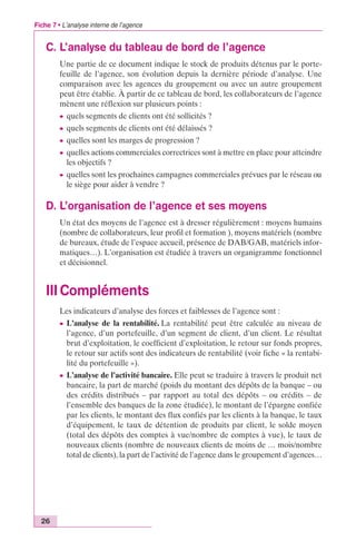 Fiche 7 • L’analyse interne de l’agence 
C. L’analyse du tableau de bord de l’agence 
26 
Une partie de ce document indique le stock de produits détenus par le porte-feuille 
de l’agence, son évolution depuis la dernière période d’analyse. Une 
comparaison avec les agences du groupement ou avec un autre groupement 
peut être établie. À partir de ce tableau de bord, les collaborateurs de l’agence 
mènent une réflexion sur plusieurs points : 
c quels segments de clients ont été sollicités ? 
c quels segments de clients ont été délaissés ? 
c quelles sont les marges de progression ? 
c quelles actions commerciales correctrices sont à mettre en place pour atteindre 
les objectifs ? 
c quelles sont les prochaines campagnes commerciales prévues par le réseau ou 
le siège pour aider à vendre ? 
D. L’organisation de l’agence et ses moyens 
Un état des moyens de l’agence est à dresser régulièrement : moyens humains 
(nombre de collaborateurs, leur profil et formation ), moyens matériels (nombre 
de bureaux, étude de l’espace accueil, présence de DAB/GAB, matériels infor-matiques…). 
L’organisation est étudiée à travers un organigramme fonctionnel 
et décisionnel. 
IIICompléments 
Les indicateurs d’analyse des forces et faiblesses de l’agence sont : 
c L’analyse de la rentabilité. La rentabilité peut être calculée au niveau de 
l’agence, d’un portefeuille, d’un segment de client, d’un client. Le résultat 
brut d’exploitation, le coefficient d’exploitation, le retour sur fonds propres, 
le retour sur actifs sont des indicateurs de rentabilité (voir fiche « la rentabi-lité 
du portefeuille »). 
c L’analyse de l’activité bancaire. Elle peut se traduire à travers le produit net 
bancaire, la part de marché (poids du montant des dépôts de la banque – ou 
des crédits distribués – par rapport au total des dépôts – ou crédits – de 
l’ensemble des banques de la zone étudiée), le montant de l’épargne confiée 
par les clients, le montant des flux confiés par les clients à la banque, le taux 
d’équipement, le taux de détention de produits par client, le solde moyen 
(total des dépôts des comptes à vue/nombre de comptes à vue), le taux de 
nouveaux clients (nombre de nouveaux clients de moins de … mois/nombre 
total de clients), la part de l’activité de l’agence dans le groupement d’agences… 
 
