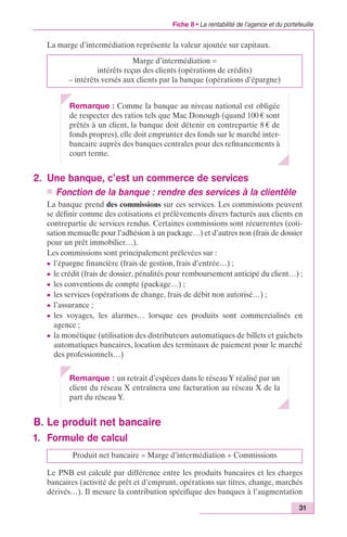 Fiche 8 • La rentabilité de l’agence et du portefeuille 
31 
La marge d’intermédiation représente la valeur ajoutée sur capitaux. 
Marge d’intermédiation = 
intérêts reçus des clients (opérations de crédits) 
– intérêts versés aux clients par la banque (opérations d’épargne) 
Remarque : Comme la banque au niveau national est obligée 
de respecter des ratios tels que Mac Donough (quand 100 € sont 
prêtés à un client, la banque doit détenir en contrepartie 8 € de 
fonds propres), elle doit emprunter des fonds sur le marché inter-bancaire 
auprès des banques centrales pour des refinancements à 
court terme. 
2. Une banque, c’est un commerce de services 
n Fonction de la banque : rendre des services à la clientèle 
La banque prend des commissions sur ces services. Les commissions peuvent 
se définir comme des cotisations et prélèvements divers facturés aux clients en 
contrepartie de services rendus. Certaines commissions sont récurrentes (coti-sation 
mensuelle pour l’adhésion à un package…) et d’autres non (frais de dossier 
pour un prêt immobilier…). 
Les commissions sont principalement prélevées sur : 
c l’épargne financière (frais de gestion, frais d’entrée…) ; 
c le crédit (frais de dossier, pénalités pour remboursement anticipé du client…) ; 
c les conventions de compte (package…) ; 
c les services (opérations de change, frais de débit non autorisé…) ; 
c l’assurance ; 
c les voyages, les alarmes… lorsque ces produits sont commercialisés en 
agence ; 
c la monétique (utilisation des distributeurs automatiques de billets et guichets 
automatiques bancaires, location des terminaux de paiement pour le marché 
des professionnels…) 
Remarque : un retrait d’espèces dans le réseau Y réalisé par un 
client du réseau X entraînera une facturation au réseau X de la 
part du réseau Y. 
B. Le produit net bancaire 
1. Formule de calcul 
Produit net bancaire = Marge d’intermédiation + Commissions 
Le PNB est calculé par différence entre les produits bancaires et les charges 
bancaires (activité de prêt et d’emprunt, opérations sur titres, change, marchés 
dérivés…). Il mesure la contribution spécifique des banques à l’augmentation 
 