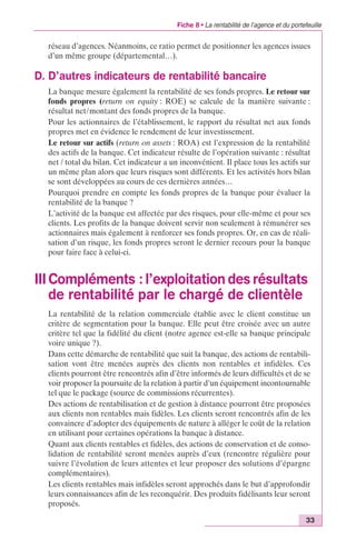 Fiche 8 • La rentabilité de l’agence et du portefeuille 
réseau d’agences. Néanmoins, ce ratio permet de positionner les agences issues 
d’un même groupe (départemental…). 
33 
D. D’autres indicateurs de rentabilité bancaire 
La banque mesure également la rentabilité de ses fonds propres. Le retour sur 
fonds propres (return on equity : ROE) se calcule de la manière suivante : 
résultat net/montant des fonds propres de la banque. 
Pour les actionnaires de l’établissement, le rapport du résultat net aux fonds 
propres met en évidence le rendement de leur investissement. 
Le retour sur actifs (return on assets : ROA) est l’expression de la rentabilité 
des actifs de la banque. Cet indicateur résulte de l’opération suivante : résultat 
net / total du bilan. Cet indicateur a un inconvénient. Il place tous les actifs sur 
un même plan alors que leurs risques sont différents. Et les activités hors bilan 
se sont développées au cours de ces dernières années… 
Pourquoi prendre en compte les fonds propres de la banque pour évaluer la 
rentabilité de la banque ? 
L’activité de la banque est affectée par des risques, pour elle-même et pour ses 
clients. Les profits de la banque doivent servir non seulement à rémunérer ses 
actionnaires mais également à renforcer ses fonds propres. Or, en cas de réali-sation 
d’un risque, les fonds propres seront le dernier recours pour la banque 
pour faire face à celui-ci. 
III Compléments : l’exploitation des résultats 
de rentabilité par le chargé de clientèle 
La rentabilité de la relation commerciale établie avec le client constitue un 
critère de segmentation pour la banque. Elle peut être croisée avec un autre 
critère tel que la fidélité du client (notre agence est-elle sa banque principale 
voire unique ?). 
Dans cette démarche de rentabilité que suit la banque, des actions de rentabili-sation 
vont être menées auprès des clients non rentables et infidèles. Ces 
clients pourront être rencontrés afin d’être informés de leurs difficultés et de se 
voir proposer la poursuite de la relation à partir d’un équipement incontournable 
tel que le package (source de commissions récurrentes). 
Des actions de rentabilisation et de gestion à distance pourront être proposées 
aux clients non rentables mais fidèles. Les clients seront rencontrés afin de les 
convaincre d’adopter des équipements de nature à alléger le coût de la relation 
en utilisant pour certaines opérations la banque à distance. 
Quant aux clients rentables et fidèles, des actions de conservation et de conso-lidation 
de rentabilité seront menées auprès d’eux (rencontre régulière pour 
suivre l’évolution de leurs attentes et leur proposer des solutions d’épargne 
complémentaires). 
Les clients rentables mais infidèles seront approchés dans le but d’approfondir 
leurs connaissances afin de les reconquérir. Des produits fidélisants leur seront 
proposés. 
 