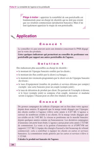 Fiche 8 • La rentabilité de l’agence et du portefeuille 
34 
Piège à éviter : apprécier la rentabilité de son portefeuille est 
fondamentale pour un chargé de clientèle qui ne doit pas retenir 
que ses résultats commerciaux (production bancaire). Mais il lui 
faut également apprécier le risque de son portefeuille. 
Application 
É n o n c é 1 
Le conseiller n’a pas souvent accès aux données concernant le PNB dégagé 
par la vente des produits. 
Listez quelques indicateurs qui permettent au conseiller de positionner son 
portefeuille par rapport aux autres portefeuilles de l’agence. 
S o l u t i o n 1 
Des indicateurs plus accessibles au chargé de clientèle : 
c le montant de l’épargne bancaire confiée par les clients ; 
c le montant des flux confiés par le client à sa banque ; 
c le montant des virements programmés par le client vers de l’épargne bancaire 
du réseau ; 
c le taux d’équipement (nombre de produits et services détenus par compte) 
exemple : une carte bancaire pour un couple (compte joint) ; 
c le taux de détention de produit par client. En partant de l’exemple ci-dessus, 
si le foyer (compte joint) se compose d’un couple, monsieur et madame 
seront à équiper. Chacun peut en effet être titulaire d’une carte. 
É n o n c é 2 
De grosses campagnes de collecte d’épargne ont eu lieu dans votre agence 
depuis deux années. Il apparaît que la marge totale dégagée par l’épargne 
des clients confiée à l’agence s’élève cette année à 4 427 K€. L’agence a 
octroyé de nombreux crédits à ses clients. Et la marge totale dégagée par 
ces crédits est de 3 692 K€. Le réseau se positionne sur le marché bancaire 
depuis quelques années comme un bancassureur. Les dernières campagnes 
d’assurance ont porté leurs fruits. L’agence a perçu pour cette année 2 523 K€ 
de commissions. La vente et la gestion d’assurance-vie et d’OPCVM ont 
rapporté 2 217 K€. L’équipe des chargés d’accueil a fait beaucoup de rebond 
commercial ; cela a contribué à équiper les clients en cartes et services 
bancaires. La commission totale générée par les cartes et services s’élève à 
1 123 K€. 
Calculez le produit net bancaire de l’agence. 
 