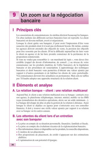9 Un zoom sur la négociation 
36 
bancaire 
I Principes clés 
Les associations de consommateurs, les médias décrient beaucoup les banques. 
Un abus tarifaire des différents services bancaires leur est reproché. Le client 
bancarisé est devenu méfiant, averti et négociateur. 
Lorsque le client quitte son banquier, il peut avoir l’impression d’être venu 
souscrire des produits dont il n’avait pas réellement besoin. De même, comme 
les agences doivent atteindre des objectifs de vente, la pression des objectifs 
peut être ressentie par les clients. D’où la difficulté aujourd’hui de faire venir 
le client en agence et de lui faire prendre conscience de la pertinence de la 
proposition commerciale. 
Si vous ne voulez pas ressembler à « un marchand de tapis », vous devez être 
crédible (rappel du devoir d’information, de conseil…) au niveau de votre 
connaissance sur les produits (maîtrise de l’offre bancaire), de la législation 
bancaire et des procédures de souscription. L’apprentissage des techniques 
bancaires et droit bancaire vous permettra d’obtenir une valeur ajoutée par 
rapport à d’autres postulants et de fidéliser les clients de votre portefeuille. 
Vos connaissances devront être actualisées en permanence. Mais cela ne suffira 
pas ! Il faudra adopter une approche structurée de la relation client. 
II Éléments et analyse 
A. La relation banque – client : une relation multicanal 
Aujourd’hui, le client a une relation multicanal avec sa banque : contacts avec 
son agence, la plateforme téléphonique, internet, minitel, mobile via les SMS 
reçus (consultation des dernières opérations, alerte sur un solde minimum…). 
La banque développe de plus en plus la gestion de la relation à distance. Aussi 
lorsque le client se déplace en agence pour s’entretenir avec son conseiller 
financier, il doit y trouver une réelle valeur ajoutée par rapport à sa relation 
avec sa banque via les autres canaux. 
B. Les attentes du client lors d’un entretien 
avec son banquier 
c La prise en compte de sa situation personnelle, financière, familiale et fiscale. 
c La prise en compte des évolutions récentes de la réglementation bancaire. 
c Des informations claires et disponibles sur les produits, les nouvelles dispositions. 
c L’analyse de ses placements. 
c Des propositions de placement, de crédit s’appuyant sur des estimations 
chiffrées. 
c L’optimisation de son potentiel d’épargne. 
 
