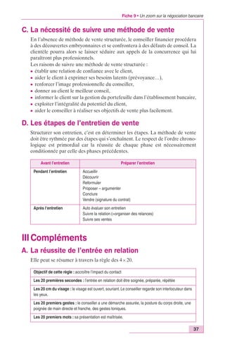 Fiche 9 • Un zoom sur la négociation bancaire 
37 
C. La nécessité de suivre une méthode de vente 
En l’absence de méthode de vente structurée, le conseiller financier procédera 
à des découvertes embryonnaires et se confrontera à des défauts de conseil. La 
clientèle pourra alors se laisser séduire aux appels de la concurrence qui lui 
paraîtront plus professionnels. 
Les raisons de suivre une méthode de vente structurée : 
c établir une relation de confiance avec le client, 
c aider le client à exprimer ses besoins latents (prévoyance…), 
c renforcer l’image professionnelle du conseiller, 
c donner au client le meilleur conseil, 
c informer le client sur la gestion du portefeuille dans l’établissement bancaire, 
c exploiter l’intégralité du potentiel du client, 
c aider le conseiller à réaliser ses objectifs de vente plus facilement. 
D. Les étapes de l’entretien de vente 
Structurer son entretien, c’est en déterminer les étapes. La méthode de vente 
doit être rythmée par des étapes qui s’enchaînent. Le respect de l’ordre chrono-logique 
est primordial car la réussite de chaque phase est nécessairement 
conditionnée par celle des phases précédentes. 
Avant l’entretien Préparer l’entretien 
Pendant l’entretien Accueillir 
Découvrir 
Reformuler 
Proposer – argumenter 
Conclure 
Vendre (signature du contrat) 
Après l‘entretien Auto évaluer son entretien 
Suivre la relation (=organiser des relances) 
Suivre ses ventes 
IIICompléments 
A. La réussite de l’entrée en relation 
Elle peut se résumer à travers la règle des 4 ¥ 20. 
Objectif de cette règle : accroître l’impact du contact 
Les 20 premières secondes : l’entrée en relation doit être soignée, préparée, répétée 
Les 20 cm du visage : le visage est ouvert, souriant. Le conseiller regarde son interlocuteur dans 
les yeux. 
Les 20 premiers gestes : le conseiller a une démarche assurée, la posture du corps droite, une 
poignée de main directe et franche, des gestes toniques. 
Les 20 premiers mots : sa présentation est maîtrisée. 
 