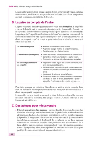 Fiche 9 • Un zoom sur la négociation bancaire 
38 
Le conseiller construit son image à partir de son apparence physique, sa tenue 
vestimentaire, sa démarche, ses premières attitudes face au client, son premier 
contact, son accueil, sa méthode de travail… 
B. La prise en compte de l’autre 
La prise en compte de l’autre peut se résumer en un mot : l’empathie. L’empathie, 
« cheval de bataille » de la communication et du métier de conseiller financier est 
la capacité à comprendre une autre personne pour percevoir ses sentiments. 
La pratique de l’empathie est fondamentale lors d’un entretien commercial. La 
question suivante doit être régulièrement posée lors d’une rencontre avec un 
client ou prospect : « qu’est ce qui se passe actuellement chez la personne qui 
est en face de moi ? ». 
Les effets de l’empathie • Améliorer la qualité de la communication. 
• Augmenter le degré d’estime de soi de l’interlocuteur. 
• Ouvrir l’entretien vers d’autres thèmes. 
La manifestation de l’empathie • Mettre des mots sur l’émotion dominante de l’interlocuteur. 
• Demander à l’interlocuteur ce dont il a le plus besoin. 
• Comprendre sa réponse et la reformuler sans la modifier. 
Des conseils pour améliorer 
son empathie 
• Ne pas avoir d’idées reçues (ex : un client patrimonial peut 
avoir des soucis de trésorerie). 
• Ne pas se laisser impressionner par le montant des soldes 
créditeurs de comptes d’un client ou par le montant de ses 
avoirs. 
• Ne pas avoir de tabou par rapport à l’argent. 
• Entrer dans l’univers de l’autre en faisant son portrait-robot 
(ex : face à un client de 20 ans, se demander « qui est-il 
aujourd’hui ? » et ne pas se dire « moi, à son âge… »). 
Pour faire avancer un entretien, l’interlocuteur doit se sentir compris. Pour 
cela, un minimum de compréhension formulée de la part du conseiller aide le 
client ou prospect à s’exprimer. 
Le conseiller ne peut jamais se mettre à la place de l’autre même s’il a vécu une 
situation similaire à la sienne. Il n’est pas le client. Chaque individu a une 
histoire de vie différente. 
C. Des astuces pour mieux vendre 
c Prise de conscience d’un manque : sur une feuille de papier, le conseiller 
réalise un schéma qui montre la constitution du portefeuille produits bancaires 
et financiers du client. Les produits sont répartis en trois familles : épargne 
(disponible, à long terme)/assurance et prévoyance/crédit (consommation, 
immobilier, permanent…). L’objectif de ce schéma est de faire prendre 
conscience au client d’un éventuel déséquilibre de son portefeuille et de le 
faire adhérer aux propositions commerciales à venir (virements programmés 
sur de l’épargne disponible, souscription d’un contrat d’assurance décès pour 
protéger les siens, souscription à un produit retraite…). 
 
