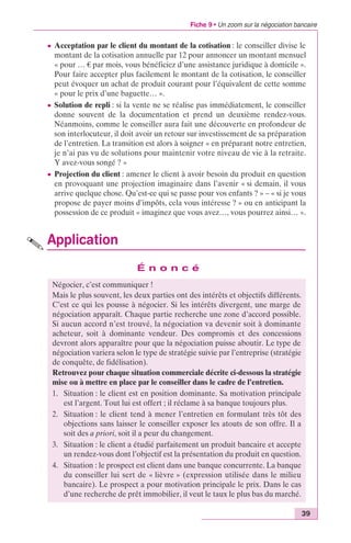 Fiche 9 • Un zoom sur la négociation bancaire 
c Acceptation par le client du montant de la cotisation : le conseiller divise le 
montant de la cotisation annuelle par 12 pour annoncer un montant mensuel 
« pour … € par mois, vous bénéficiez d’une assistance juridique à domicile ». 
Pour faire accepter plus facilement le montant de la cotisation, le conseiller 
peut évoquer un achat de produit courant pour l’équivalent de cette somme 
« pour le prix d’une baguette… ». 
c Solution de repli : si la vente ne se réalise pas immédiatement, le conseiller 
donne souvent de la documentation et prend un deuxième rendez-vous. 
Néanmoins, comme le conseiller aura fait une découverte en profondeur de 
son interlocuteur, il doit avoir un retour sur investissement de sa préparation 
de l’entretien. La transition est alors à soigner « en préparant notre entretien, 
je n’ai pas vu de solutions pour maintenir votre niveau de vie à la retraite. 
Y avez-vous songé ? » 
c Projection du client : amener le client à avoir besoin du produit en question 
en provoquant une projection imaginaire dans l’avenir « si demain, il vous 
arrive quelque chose. Qu’est-ce qui se passe pour vos enfants ? » – « si je vous 
propose de payer moins d’impôts, cela vous intéresse ? » ou en anticipant la 
possession de ce produit « imaginez que vous avez…, vous pourrez ainsi… ». 
Application 
39 
É n o n c é 
Négocier, c’est communiquer ! 
Mais le plus souvent, les deux parties ont des intérêts et objectifs différents. 
C’est ce qui les pousse à négocier. Si les intérêts divergent, une marge de 
négociation apparaît. Chaque partie recherche une zone d’accord possible. 
Si aucun accord n’est trouvé, la négociation va devenir soit à dominante 
acheteur, soit à dominante vendeur. Des compromis et des concessions 
devront alors apparaître pour que la négociation puisse aboutir. Le type de 
négociation variera selon le type de stratégie suivie par l’entreprise (stratégie 
de conquête, de fidélisation). 
Retrouvez pour chaque situation commerciale décrite ci-dessous la stratégie 
mise ou à mettre en place par le conseiller dans le cadre de l’entretien. 
1. Situation : le client est en position dominante. Sa motivation principale 
est l’argent. Tout lui est offert ; il réclame à sa banque toujours plus. 
2. Situation : le client tend à mener l’entretien en formulant très tôt des 
objections sans laisser le conseiller exposer les atouts de son offre. Il a 
soit des a priori, soit il a peur du changement. 
3. Situation : le client a étudié parfaitement un produit bancaire et accepte 
un rendez-vous dont l’objectif est la présentation du produit en question. 
4. Situation : le prospect est client dans une banque concurrente. La banque 
du conseiller lui sert de « lièvre » (expression utilisée dans le milieu 
bancaire). Le prospect a pour motivation principale le prix. Dans le cas 
d’une recherche de prêt immobilier, il veut le taux le plus bas du marché. 
 