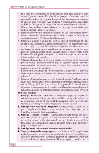 Fiche 9 • Un zoom sur la négociation bancaire 
40 
Il se sert de la simulation de votre banque pour faire baisser le taux 
annoncé par sa banque. En général, ce prospect s’intéresse peu à la 
gamme de produits de votre établissement. Ses questions sont axées sur 
le taux, les frais de dossier. À ce stade, ce prospect n’est pas générateur 
de PNB et fait perdre du temps à la banque nouvellement sollicitée… 
Néanmoins, c’est bien souvent à l’occasion d’un emprunt immobilier que 
le client est prêt à changer de banque. 
5. Situation : le conseiller propose à son client un bon taux de crédit immo-bilier. 
Satisfait de l’effort commercial, le client accepte de souscrire un 
contrat d’assurance décès dans l’établissement. 
6. Situation : le client a un projet (exemple : projet immobilier). Il vient 
chercher une simulation de crédit et implicitement un accompagnement 
dans son projet. Le conseiller marquera des points si le client se sent en 
confiance. La vente ne se concrétisera pas au premier entretien mais 
plusieurs points du contrat auront déjà été étudiés et validés par le client. 
Le conseiller fait profiter de son expérience en respectant son devoir 
d’information et de conseil. 
7. Situation : le conseiller est en retard sur ses objectifs ou est en campagne 
pour un produit. Il accueille un client à qui il a décidé de vendre tel produit 
sans se soucier des besoins et projets du client. Il est convaincu que ce 
produit est idéal pour son client. 
Le conseiller dynamique et fonceur ne cesse d’argumenter. Il enivre le 
client par son « bagout ». Le client finit par céder. Quelle pérennité à cette 
relation ? 
8. Situation : le conseiller a des objectifs à atteindre mais n’oublie pas que le 
client a des besoins et des projets. Il respecte le rythme de l’entretien qu’il 
sait modifier grâce à son écoute active. Il est proactif. Il rebondit sur les 
objections et informations livrées par le client. Il conduit son interlocuteur à 
la bonne décision en répondant aux objectifs de son établissement (PNB…). 
Stratégies possibles : 
A. Stratégie du discours technique : le conseiller adopte un registre de 
vocabulaire plus technique pour être crédible et montrer la maîtrise de 
ce produit mais doit être très vigilant. En acceptant ce terrain d’entretien 
technique, le client peut vouloir toujours le prendre à défaut ! 
B. Stratégie vente conseil post-diagnostic : La découverte du client est la 
pierre angulaire d’un bon entretien de vente. Sans diagnostic, pas de 
tour d’horizon sur la situation du client. 
C. Stratégie « donnant - prenant » : le conseiller doit rester maître de l’entre-tien, 
faire preuve de rigueur, être prudent dans les annonces. Il doit se 
garder des marges de négociation et donner au client le sentiment de le 
faire gagner. Mais il doit dire au client ce que la banque peut accorder et 
jusqu’où elle peut aller. 
D. Stratégie vente centrée sur le résultat ou sur un produit. 
E. Stratégie « taux profilé pour prospect » : cette situation est donc à gérer avec 
professionnalisme - ne pas jouer au marchand de tapis en baissant tous les 
jours suite à la demande du client mais proposer dès la première simulation 
d’emprunt le taux pratiqué par votre établissement pour ce profil prospect. 
 