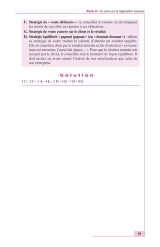 Fiche 9 • Un zoom sur la négociation bancaire 
41 
F. Stratégie de « vente défensive » : le conseiller le rassure en développant 
les atouts de son offre en réponse à ses objections. 
G. Stratégie de vente centrée sur le client et le résultat 
H. Stratégie équilibrée « gagnant gagnant » (ou « donnant donnant ») : définir 
sa stratégie de vente traduit la volonté d’obtenir un résultat tangible. 
Elle se concrétise donc par le résultat attendu en fin d’entretien « en termi-nant 
cet entretien, j’aurai fait signer… ». Pour que le résultat attendu soit 
accepté par le client, le conseiller doit le formuler de façon équilibrée. Il 
doit mettre en avant autant l’intérêt de son interlocuteur que celui de 
son entreprise. 
S o l u t i o n 
1 C - 2 F - 3 A - 4 E - 5 H - 6 B - 7 D - 8 G 
 